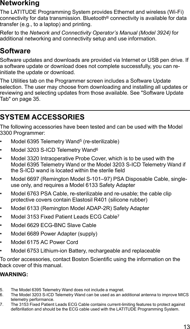 13NetworkingThe LATITUDE Programming System provides Ethernet and wireless (Wi-Fi)connectivity for data transmission. Bluetooth®connectivity is available for datatransfer (e.g., to a laptop) and printing.Refer to the Network and Connectivity Operator’s Manual (Model 3924) foradditional networking and connectivity setup and use information.SoftwareSoftware updates and downloads are provided via Internet or USB pen drive. Ifa software update or download does not complete successfully, you can re-initiate the update or download.The Utilities tab on the Programmer screen includes a Software Updateselection. The user may choose from downloading and installing all updates orreviewing and selecting updates from those available. See &quot;Software UpdateTab&quot; on page 35.SYSTEM ACCESSORIESThe following accessories have been tested and can be used with the Model3300 Programmer:• Model 6395 Telemetry Wand5(re-sterilizable)• Model 3203 S-ICD Telemetry Wand6• Model 3320 Intraoperative Probe Cover, which is to be used with theModel 6395 Telemetry Wand or the Model 3203 S-ICD Telemetry Wand ifthe S-ICD wand is located within the sterile field• Model 6697 (Remington Model S-101–97) PSA Disposable Cable, single-use only, and requires a Model 6133 Safety Adapter• Model 6763 PSA Cable, re-sterilizable and re-usable; the cable clipprotective covers contain Elastosil R401 (silicone rubber)• Model 6133 (Remington Model ADAP-2R) Safety Adapter• Model 3153 Fixed Patient Leads ECG Cable7• Model 6629 ECG-BNC Slave Cable• Model 6689 Power Adapter (supply)• Model 6175 AC Power Cord• Model 6753 Lithium-ion Battery, rechargeable and replaceableTo order accessories, contact Boston Scientific using the information on theback cover of this manual.WARNING:5. The Model 6395 Telemetry Wand does not include a magnet.6. The Model 3203 S-ICD Telemetry Wand can be used as an additional antenna to improve MICStelemetry performance.7. The 3153 Fixed Patient Leads ECG Cable contains current-limiting features to protect againstdefibrillation and should be the ECG cable used with the LATITUDE Programming System.