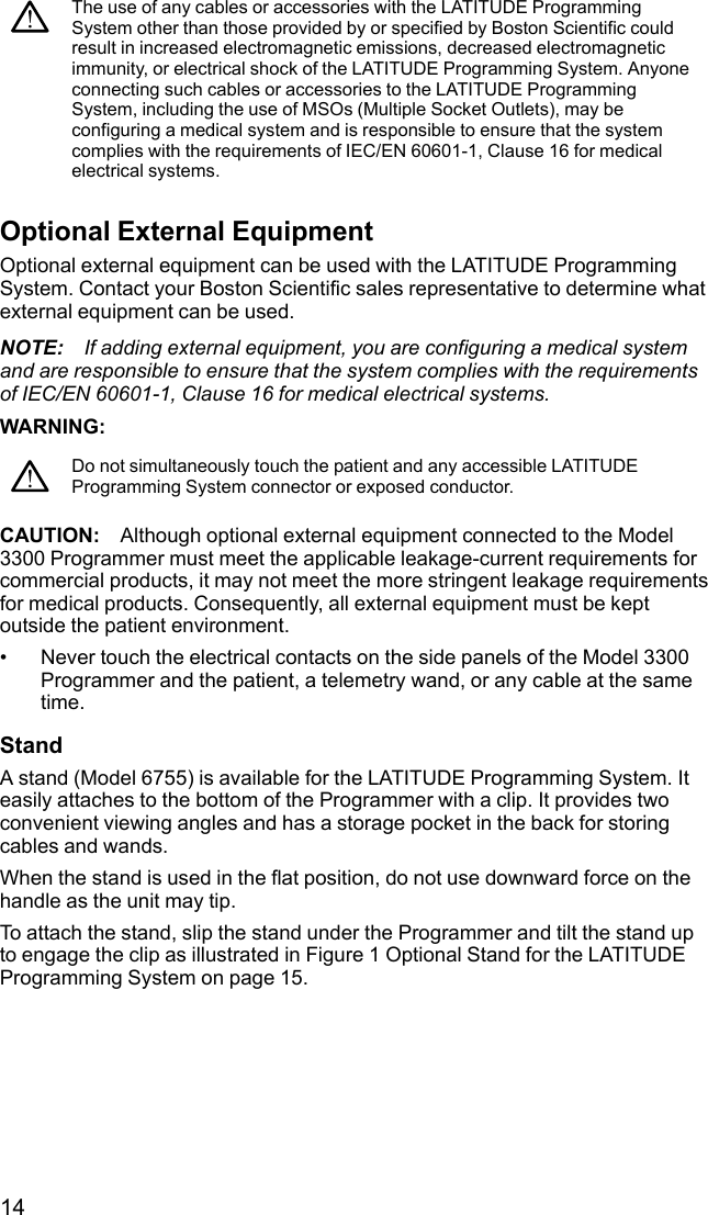 14The use of any cables or accessories with the LATITUDE ProgrammingSystem other than those provided by or specified by Boston Scientific couldresult in increased electromagnetic emissions, decreased electromagneticimmunity, or electrical shock of the LATITUDE Programming System. Anyoneconnecting such cables or accessories to the LATITUDE ProgrammingSystem, including the use of MSOs (Multiple Socket Outlets), may beconfiguring a medical system and is responsible to ensure that the systemcomplies with the requirements of IEC/EN 60601-1, Clause 16 for medicalelectrical systems.Optional External EquipmentOptional external equipment can be used with the LATITUDE ProgrammingSystem. Contact your Boston Scientific sales representative to determine whatexternal equipment can be used.NOTE: If adding external equipment, you are configuring a medical systemand are responsible to ensure that the system complies with the requirementsof IEC/EN 60601-1, Clause 16 for medical electrical systems.WARNING:Do not simultaneously touch the patient and any accessible LATITUDEProgramming System connector or exposed conductor.CAUTION: Although optional external equipment connected to the Model3300 Programmer must meet the applicable leakage-current requirements forcommercial products, it may not meet the more stringent leakage requirementsfor medical products. Consequently, all external equipment must be keptoutside the patient environment.• Never touch the electrical contacts on the side panels of the Model 3300Programmer and the patient, a telemetry wand, or any cable at the sametime.StandA stand (Model 6755) is available for the LATITUDE Programming System. Iteasily attaches to the bottom of the Programmer with a clip. It provides twoconvenient viewing angles and has a storage pocket in the back for storingcables and wands.When the stand is used in the flat position, do not use downward force on thehandle as the unit may tip.To attach the stand, slip the stand under the Programmer and tilt the stand upto engage the clip as illustrated in Figure 1 Optional Stand for the LATITUDEProgramming System on page 15.