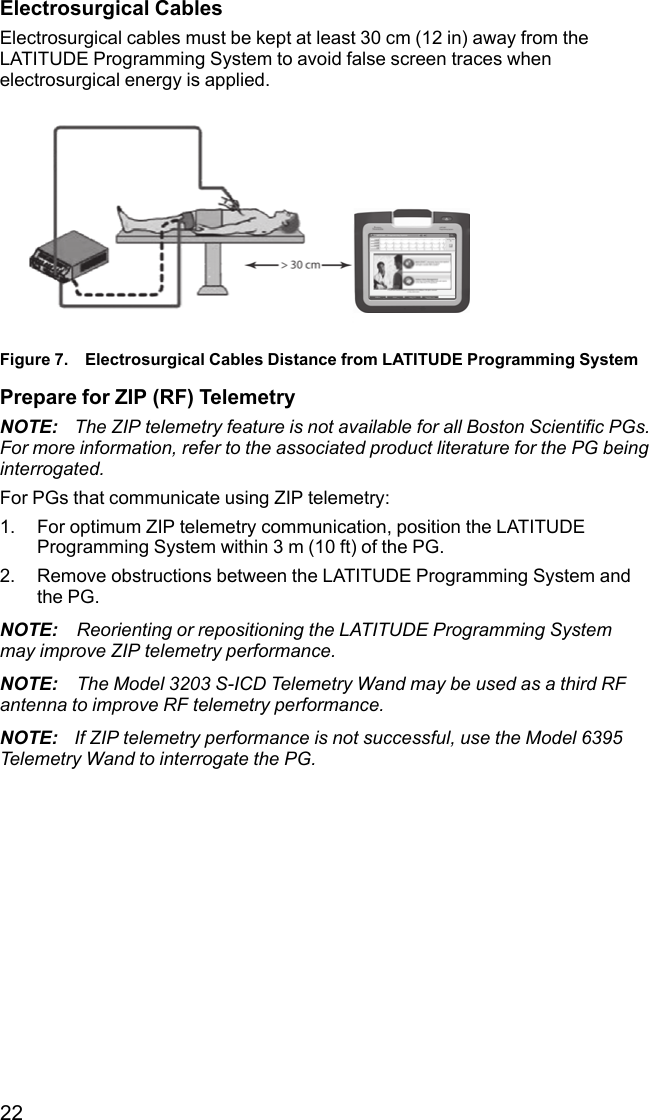 22Electrosurgical CablesElectrosurgical cables must be kept at least 30 cm (12 in) away from theLATITUDE Programming System to avoid false screen traces whenelectrosurgical energy is applied.Figure 7. Electrosurgical Cables Distance from LATITUDE Programming SystemPrepare for ZIP (RF) TelemetryNOTE: The ZIP telemetry feature is not available for all Boston Scientific PGs.For more information, refer to the associated product literature for the PG beinginterrogated.For PGs that communicate using ZIP telemetry:1. For optimum ZIP telemetry communication, position the LATITUDEProgramming System within 3 m (10 ft) of the PG.2. Remove obstructions between the LATITUDE Programming System andthe PG.NOTE: Reorienting or repositioning the LATITUDE Programming Systemmay improve ZIP telemetry performance.NOTE: The Model 3203 S-ICD Telemetry Wand may be used as a third RFantenna to improve RF telemetry performance.NOTE: If ZIP telemetry performance is not successful, use the Model 6395Telemetry Wand to interrogate the PG.