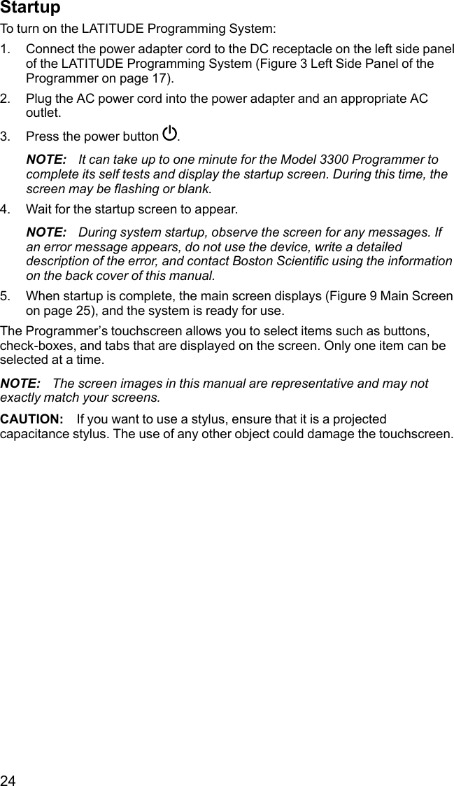 24StartupTo turn on the LATITUDE Programming System:1. Connect the power adapter cord to the DC receptacle on the left side panelof the LATITUDE Programming System (Figure 3 Left Side Panel of theProgrammer on page 17).2. Plug the AC power cord into the power adapter and an appropriate ACoutlet.3. Press the power button .NOTE: It can take up to one minute for the Model 3300 Programmer tocomplete its self tests and display the startup screen. During this time, thescreen may be flashing or blank.4. Wait for the startup screen to appear.NOTE: During system startup, observe the screen for any messages. Ifan error message appears, do not use the device, write a detaileddescription of the error, and contact Boston Scientific using the informationon the back cover of this manual.5. When startup is complete, the main screen displays (Figure 9 Main Screenon page 25), and the system is ready for use.The Programmer’s touchscreen allows you to select items such as buttons,check-boxes, and tabs that are displayed on the screen. Only one item can beselected at a time.NOTE: The screen images in this manual are representative and may notexactly match your screens.CAUTION: If you want to use a stylus, ensure that it is a projectedcapacitance stylus. The use of any other object could damage the touchscreen.