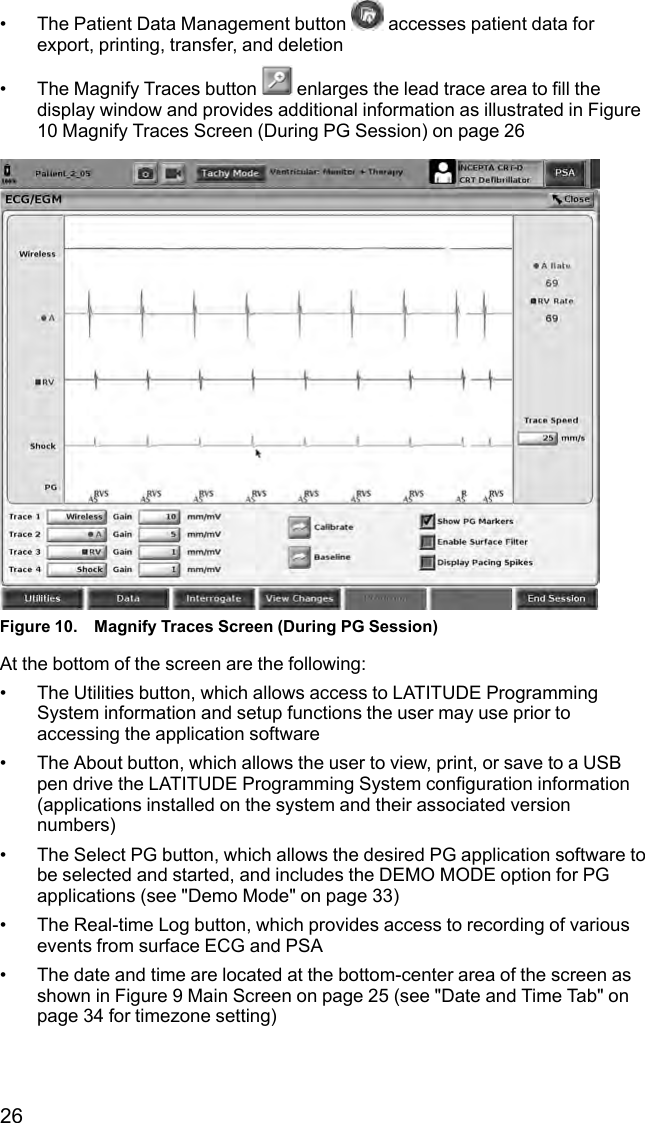 26• The Patient Data Management button accesses patient data forexport, printing, transfer, and deletion• The Magnify Traces button enlarges the lead trace area to fill thedisplay window and provides additional information as illustrated in Figure10 Magnify Traces Screen (During PG Session) on page 26Figure 10. Magnify Traces Screen (During PG Session)At the bottom of the screen are the following:• The Utilities button, which allows access to LATITUDE ProgrammingSystem information and setup functions the user may use prior toaccessing the application software• The About button, which allows the user to view, print, or save to a USBpen drive the LATITUDE Programming System configuration information(applications installed on the system and their associated versionnumbers)• The Select PG button, which allows the desired PG application software tobe selected and started, and includes the DEMO MODE option for PGapplications (see &quot;Demo Mode&quot; on page 33)• The Real-time Log button, which provides access to recording of variousevents from surface ECG and PSA• The date and time are located at the bottom-center area of the screen asshown in Figure 9 Main Screen on page 25 (see &quot;Date and Time Tab&quot; onpage 34 for timezone setting)