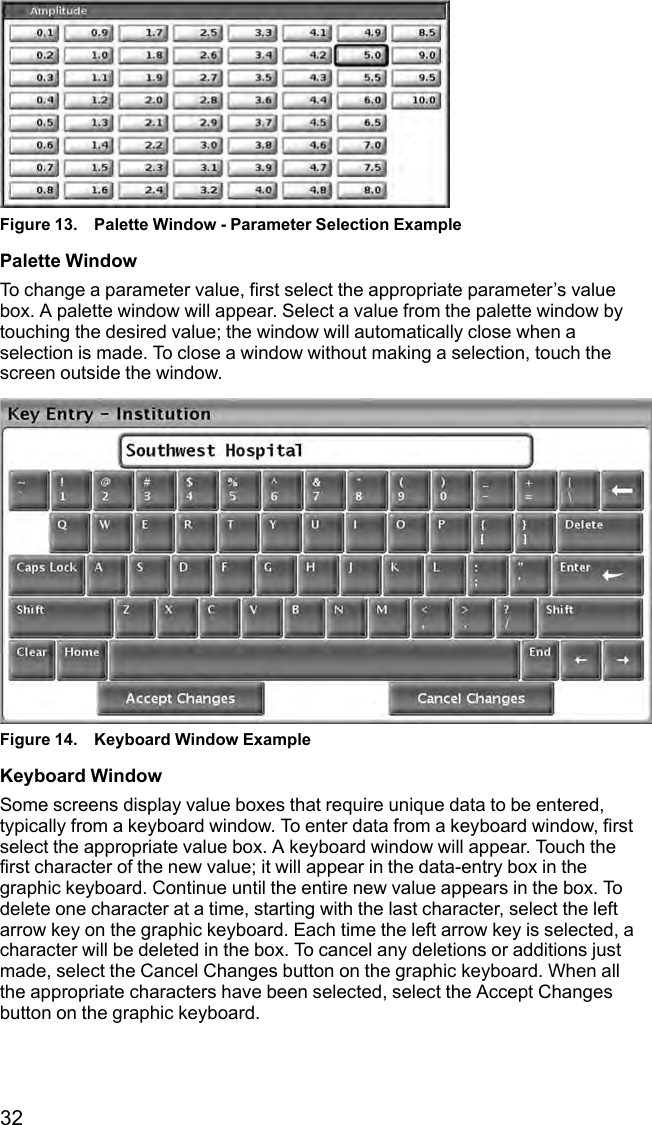32Figure 13. Palette Window - Parameter Selection ExamplePalette WindowTo change a parameter value, first select the appropriate parameter’s valuebox. A palette window will appear. Select a value from the palette window bytouching the desired value; the window will automatically close when aselection is made. To close a window without making a selection, touch thescreen outside the window.Figure 14. Keyboard Window ExampleKeyboard WindowSome screens display value boxes that require unique data to be entered,typically from a keyboard window. To enter data from a keyboard window, firstselect the appropriate value box. A keyboard window will appear. Touch thefirst character of the new value; it will appear in the data-entry box in thegraphic keyboard. Continue until the entire new value appears in the box. Todelete one character at a time, starting with the last character, select the leftarrow key on the graphic keyboard. Each time the left arrow key is selected, acharacter will be deleted in the box. To cancel any deletions or additions justmade, select the Cancel Changes button on the graphic keyboard. When allthe appropriate characters have been selected, select the Accept Changesbutton on the graphic keyboard.
