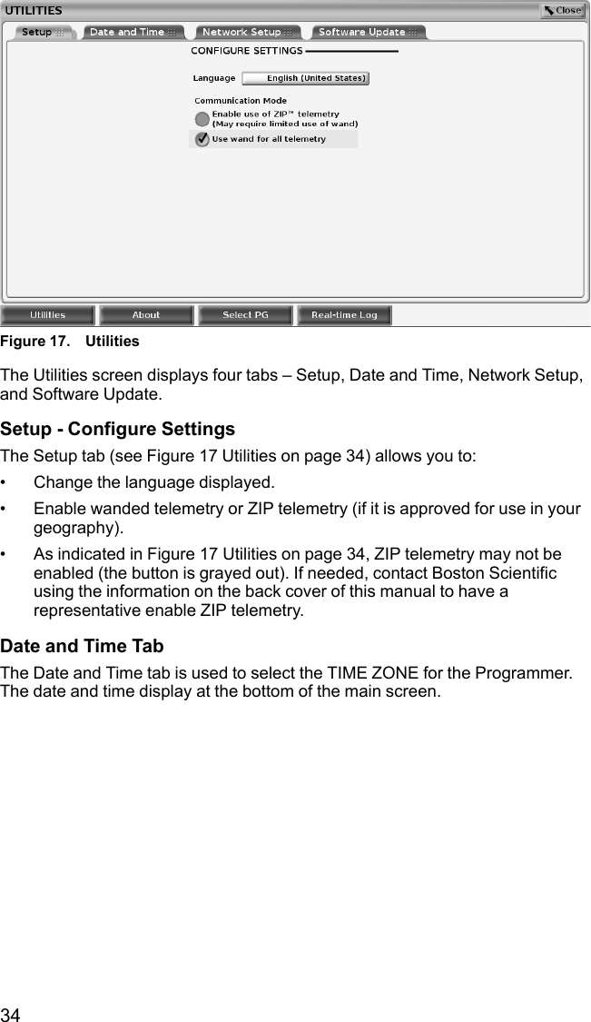 34Figure 17. UtilitiesThe Utilities screen displays four tabs – Setup, Date and Time, Network Setup,and Software Update.Setup - Configure SettingsThe Setup tab (see Figure 17 Utilities on page 34) allows you to:• Change the language displayed.• Enable wanded telemetry or ZIP telemetry (if it is approved for use in yourgeography).• As indicated in Figure 17 Utilities on page 34, ZIP telemetry may not beenabled (the button is grayed out). If needed, contact Boston Scientificusing the information on the back cover of this manual to have arepresentative enable ZIP telemetry.Date and Time TabThe Date and Time tab is used to select the TIME ZONE for the Programmer.The date and time display at the bottom of the main screen.