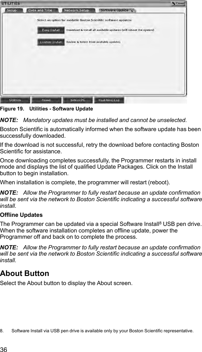 36Figure 19. Utilities - Software UpdateNOTE: Mandatory updates must be installed and cannot be unselected.Boston Scientific is automatically informed when the software update has beensuccessfully downloaded.If the download is not successful, retry the download before contacting BostonScientific for assistance.Once downloading completes successfully, the Programmer restarts in installmode and displays the list of qualified Update Packages. Click on the Installbutton to begin installation.When installation is complete, the programmer will restart (reboot).NOTE: Allow the Programmer to fully restart because an update confirmationwill be sent via the network to Boston Scientific indicating a successful softwareinstall.Offline UpdatesThe Programmer can be updated via a special Software Install8USB pen drive.When the software installation completes an offline update, power theProgrammer off and back on to complete the process.NOTE: Allow the Programmer to fully restart because an update confirmationwill be sent via the network to Boston Scientific indicating a successful softwareinstall.About ButtonSelect the About button to display the About screen.8. Software Install via USB pen drive is available only by your Boston Scientific representative.