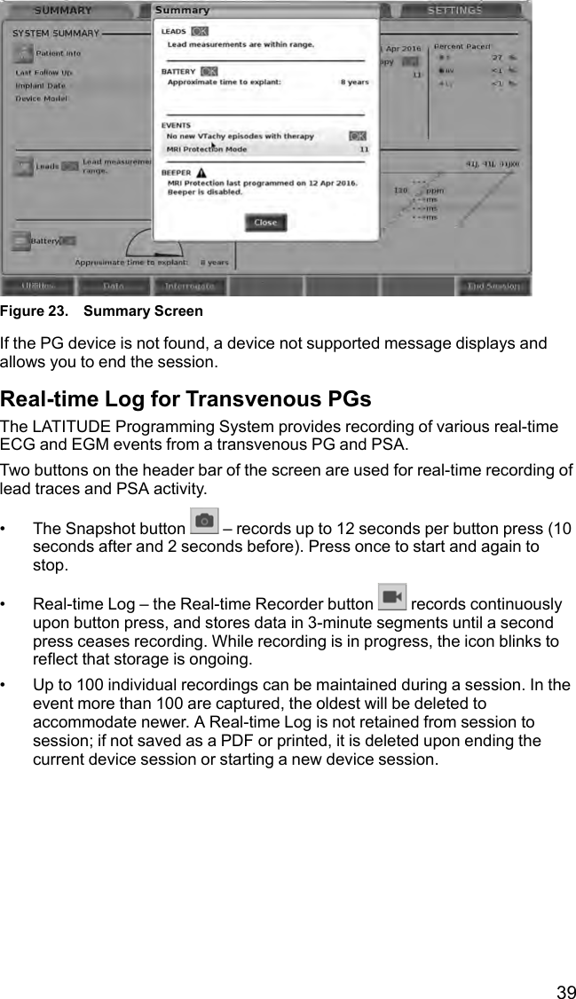 39Figure 23. Summary ScreenIf the PG device is not found, a device not supported message displays andallows you to end the session.Real-time Log for Transvenous PGsThe LATITUDE Programming System provides recording of various real-timeECG and EGM events from a transvenous PG and PSA.Two buttons on the header bar of the screen are used for real-time recording oflead traces and PSA activity.• The Snapshot button – records up to 12 seconds per button press (10seconds after and 2 seconds before). Press once to start and again tostop.• Real-time Log – the Real-time Recorder button records continuouslyupon button press, and stores data in 3-minute segments until a secondpress ceases recording. While recording is in progress, the icon blinks toreflect that storage is ongoing.• Up to 100 individual recordings can be maintained during a session. In theevent more than 100 are captured, the oldest will be deleted toaccommodate newer. A Real-time Log is not retained from session tosession; if not saved as a PDF or printed, it is deleted upon ending thecurrent device session or starting a new device session.