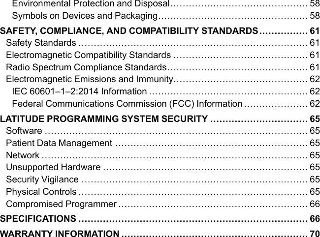 Environmental Protection and Disposal............................................. 58Symbols on Devices and Packaging................................................. 58SAFETY, COMPLIANCE, AND COMPATIBILITY STANDARDS................ 61Safety Standards ........................................................................... 61Electromagnetic Compatibility Standards ............................................ 61Radio Spectrum Compliance Standards.............................................. 61Electromagnetic Emissions and Immunity............................................ 62IEC 60601–1–2:2014 Information .................................................... 62Federal Communications Commission (FCC) Information ..................... 62LATITUDE PROGRAMMING SYSTEM SECURITY ................................ 65Software ...................................................................................... 65Patient Data Management ............................................................... 65Network ....................................................................................... 65Unsupported Hardware ................................................................... 65Security Vigilance .......................................................................... 65Physical Controls ........................................................................... 65Compromised Programmer .............................................................. 66SPECIFICATIONS ........................................................................... 66WARRANTY INFORMATION ............................................................. 70