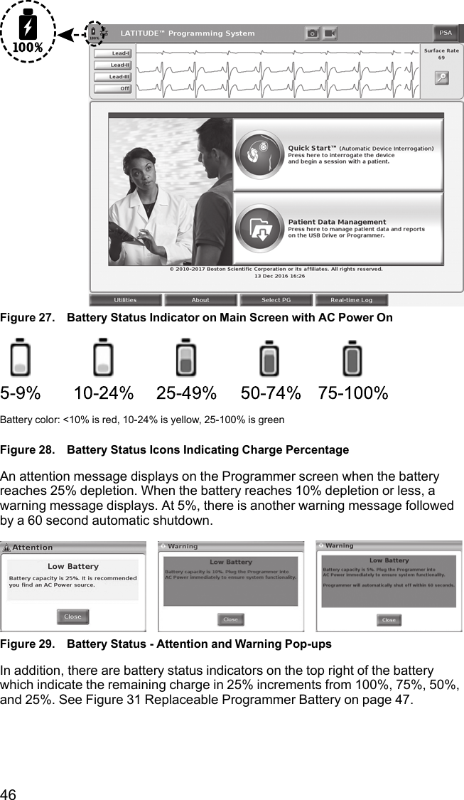 46Figure 27. Battery Status Indicator on Main Screen with AC Power OnBattery color: &lt;10% is red, 10-24% is yellow, 25-100% is greenFigure 28. Battery Status Icons Indicating Charge PercentageAn attention message displays on the Programmer screen when the batteryreaches 25% depletion. When the battery reaches 10% depletion or less, awarning message displays. At 5%, there is another warning message followedby a 60 second automatic shutdown.Figure 29. Battery Status - Attention and Warning Pop-upsIn addition, there are battery status indicators on the top right of the batterywhich indicate the remaining charge in 25% increments from 100%, 75%, 50%,and 25%. See Figure 31 Replaceable Programmer Battery on page 47.