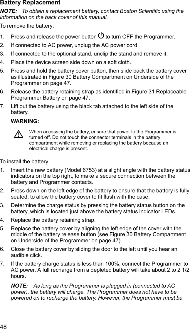 48Battery ReplacementNOTE: To obtain a replacement battery, contact Boston Scientific using theinformation on the back cover of this manual.To remove the battery:1. Press and release the power button to turn OFF the Programmer.2. If connected to AC power, unplug the AC power cord.3. If connected to the optional stand, unclip the stand and remove it.4. Place the device screen side down on a soft cloth.5. Press and hold the battery cover button, then slide back the battery coveras illustrated in Figure 30 Battery Compartment on Underside of theProgrammer on page 47.6. Release the battery retaining strap as identified in Figure 31 ReplaceableProgrammer Battery on page 47.7. Lift out the battery using the black tab attached to the left side of thebattery.WARNING:When accessing the battery, ensure that power to the Programmer isturned off. Do not touch the connector terminals in the batterycompartment while removing or replacing the battery because anelectrical charge is present.To install the battery:1. Insert the new battery (Model 6753) at a slight angle with the battery statusindicators on the top right, to make a secure connection between thebattery and Programmer contacts.2. Press down on the left edge of the battery to ensure that the battery is fullyseated, to allow the battery cover to fit flush with the case.3. Determine the charge status by pressing the battery status button on thebattery, which is located just above the battery status indicator LEDs4. Replace the battery retaining strap.5. Replace the battery cover by aligning the left edge of the cover with themiddle of the battery release button (see Figure 30 Battery Compartmenton Underside of the Programmer on page 47).6. Close the battery cover by sliding the door to the left until you hear anaudible click.7. If the battery charge status is less than 100%, connect the Programmer toAC power. A full recharge from a depleted battery will take about 2 to 2 1/2hours.NOTE: As long as the Programmer is plugged in (connected to ACpower), the battery will charge. The Programmer does not have to bepowered on to recharge the battery. However, the Programmer must be