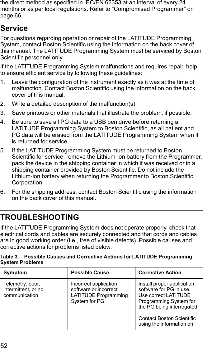52the direct method as specified in IEC/EN 62353 at an interval of every 24months or as per local regulations. Refer to &quot;Compromised Programmer&quot; onpage 66.ServiceFor questions regarding operation or repair of the LATITUDE ProgrammingSystem, contact Boston Scientific using the information on the back cover ofthis manual. The LATITUDE Programming System must be serviced by BostonScientific personnel only.If the LATITUDE Programming System malfunctions and requires repair, helpto ensure efficient service by following these guidelines:1. Leave the configuration of the instrument exactly as it was at the time ofmalfunction. Contact Boston Scientific using the information on the backcover of this manual.2. Write a detailed description of the malfunction(s).3. Save printouts or other materials that illustrate the problem, if possible.4. Be sure to save all PG data to a USB pen drive before returning aLATITUDE Programming System to Boston Scientific, as all patient andPG data will be erased from the LATITUDE Programming System when itis returned for service.5. If the LATITUDE Programming System must be returned to BostonScientific for service, remove the Lithium-ion battery from the Programmer,pack the device in the shipping container in which it was received or in ashipping container provided by Boston Scientific. Do not include theLithium-ion battery when returning the Programmer to Boston ScientificCorporation.6. For the shipping address, contact Boston Scientific using the informationon the back cover of this manual.TROUBLESHOOTINGIf the LATITUDE Programming System does not operate properly, check thatelectrical cords and cables are securely connected and that cords and cablesare in good working order (i.e., free of visible defects). Possible causes andcorrective actions for problems listed below.Table 3. Possible Causes and Corrective Actions for LATITUDE ProgrammingSystem ProblemsSymptom Possible Cause Corrective ActionTelemetry: poor,intermittent, or nocommunicationIncorrect applicationsoftware or incorrectLATITUDE ProgrammingSystem for PGInstall proper applicationsoftware for PG in use.Use correct LATITUDEProgramming System forthe PG being interrogated.Contact Boston Scientificusing the information on