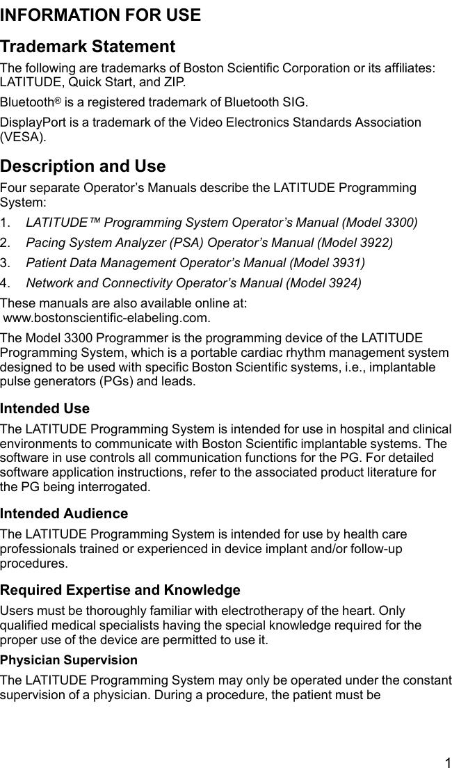 1INFORMATION FOR USETrademark StatementThe following are trademarks of Boston Scientific Corporation or its affiliates:LATITUDE, Quick Start, and ZIP.Bluetooth®is a registered trademark of Bluetooth SIG.DisplayPort is a trademark of the Video Electronics Standards Association(VESA).Description and UseFour separate Operator’s Manuals describe the LATITUDE ProgrammingSystem:1. LATITUDE™Programming System Operator’s Manual (Model 3300)2. Pacing System Analyzer (PSA) Operator’s Manual (Model 3922)3. Patient Data Management Operator’s Manual (Model 3931)4. Network and Connectivity Operator’s Manual (Model 3924)These manuals are also available online at:www.bostonscientific-elabeling.com.The Model 3300 Programmer is the programming device of the LATITUDEProgramming System, which is a portable cardiac rhythm management systemdesigned to be used with specific Boston Scientific systems, i.e., implantablepulse generators (PGs) and leads.Intended UseThe LATITUDE Programming System is intended for use in hospital and clinicalenvironments to communicate with Boston Scientific implantable systems. Thesoftware in use controls all communication functions for the PG. For detailedsoftware application instructions, refer to the associated product literature forthe PG being interrogated.Intended AudienceThe LATITUDE Programming System is intended for use by health careprofessionals trained or experienced in device implant and/or follow-upprocedures.Required Expertise and KnowledgeUsers must be thoroughly familiar with electrotherapy of the heart. Onlyqualified medical specialists having the special knowledge required for theproper use of the device are permitted to use it.Physician SupervisionThe LATITUDE Programming System may only be operated under the constantsupervision of a physician. During a procedure, the patient must be
