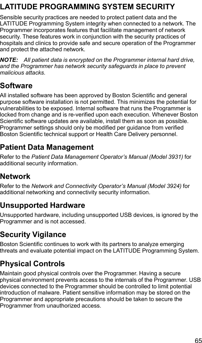 65LATITUDE PROGRAMMING SYSTEM SECURITYSensible security practices are needed to protect patient data and theLATITUDE Programming System integrity when connected to a network. TheProgrammer incorporates features that facilitate management of networksecurity. These features work in conjunction with the security practices ofhospitals and clinics to provide safe and secure operation of the Programmerand protect the attached network.NOTE: All patient data is encrypted on the Programmer internal hard drive,and the Programmer has network security safeguards in place to preventmalicious attacks.SoftwareAll installed software has been approved by Boston Scientific and generalpurpose software installation is not permitted. This minimizes the potential forvulnerabilities to be exposed. Internal software that runs the Programmer islocked from change and is re-verified upon each execution. Whenever BostonScientific software updates are available, install them as soon as possible.Programmer settings should only be modified per guidance from verifiedBoston Scientific technical support or Health Care Delivery personnel.Patient Data ManagementRefer to the Patient Data Management Operator’s Manual (Model 3931) foradditional security information.NetworkRefer to the Network and Connectivity Operator’s Manual (Model 3924) foradditional networking and connectivity security information.Unsupported HardwareUnsupported hardware, including unsupported USB devices, is ignored by theProgrammer and is not accessed.Security VigilanceBoston Scientific continues to work with its partners to analyze emergingthreats and evaluate potential impact on the LATITUDE Programming System.Physical ControlsMaintain good physical controls over the Programmer. Having a securephysical environment prevents access to the internals of the Programmer. USBdevices connected to the Programmer should be controlled to limit potentialintroduction of malware. Patient sensitive information may be stored on theProgrammer and appropriate precautions should be taken to secure theProgrammer from unauthorized access.