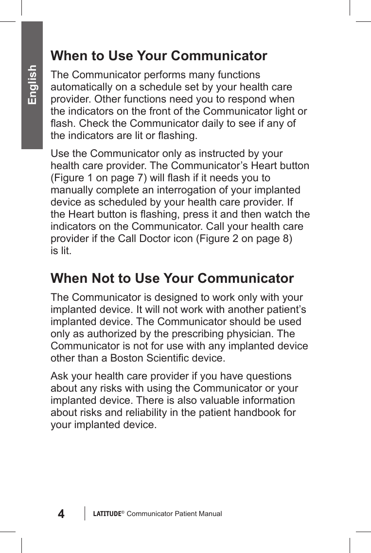 4LATITUDE®  Communicator Patient Manual EnglishWhen to Use Your CommunicatorThe Communicator performs many functions automatically on a schedule set by your health care provider. Other functions need you to respond when the indicators on the front of the Communicator light or ﬂ ash. Check the Communicator daily to see if any of the indicators are lit or ﬂ ashing.Use the Communicator only as instructed by your health care provider. The Communicator’s Heart button (Figure 1 on page 7) will ﬂ ash if it needs you to manually complete an interrogation of your implanted device as scheduled by your health care provider. If the Heart button is ﬂ ashing, press it and then watch the indicators on the Communicator. Call your health care provider if the Call Doctor icon (Figure 2 on page 8) is lit. When Not to Use Your CommunicatorThe Communicator is designed to work only with your implanted device. It will not work with another patient’s implanted device. The Communicator should be used only as authorized by the prescribing physician. The Communicator is not for use with any implanted device other than a Boston Scientiﬁ c device.Ask your health care provider if you have questions about any risks with using the Communicator or your implanted device. There is also valuable information about risks and reliability in the patient handbook for your implanted device.