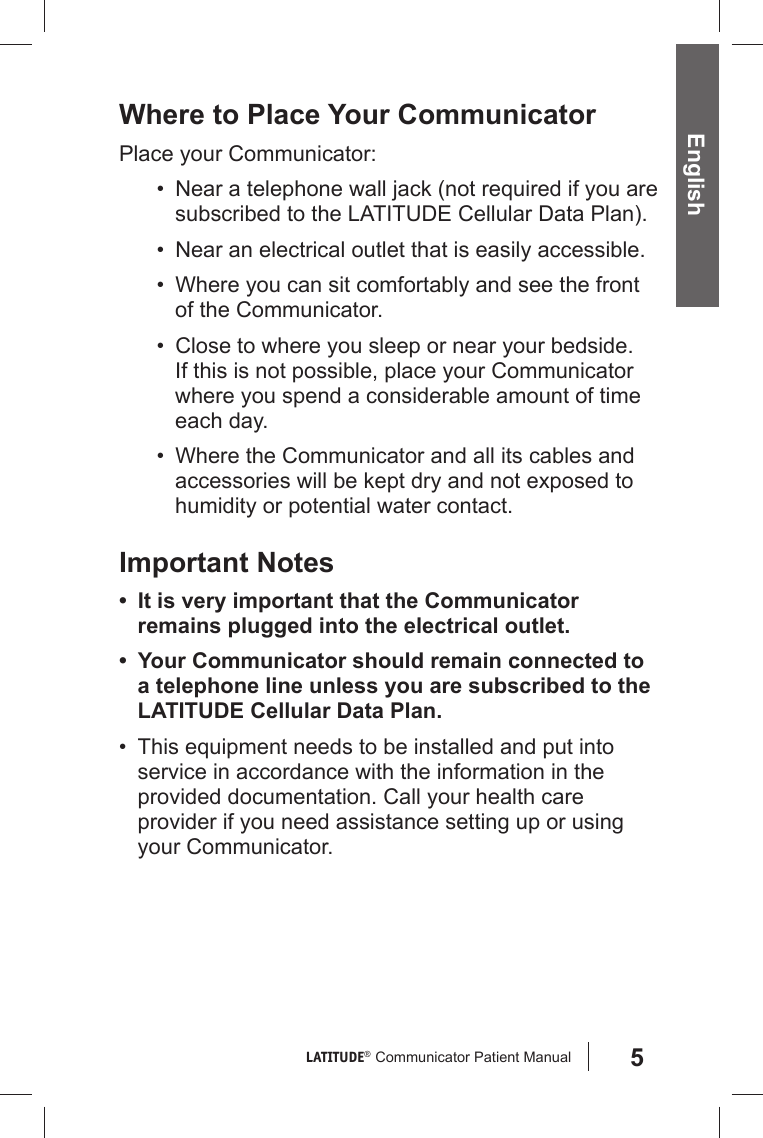 5LATITUDE®  Communicator Patient Manual English Where to Place Your CommunicatorPlace your Communicator:•  Near a telephone wall jack (not required if you are subscribed to the LATITUDE Cellular Data Plan).•  Near an electrical outlet that is easily accessible.•  Where you can sit comfortably and see the front of the Communicator. •  Close to where you sleep or near your bedside. If this is not possible, place your Communicator where you spend a considerable amount of time each day.•  Where the Communicator and all its cables and accessories will be kept dry and not exposed to humidity or potential water contact.Important Notes•  It is very important that the Communicator remains plugged into the electrical outlet.•  Your Communicator should remain connected to a telephone line unless you are subscribed to the LATITUDE Cellular Data Plan.•  This equipment needs to be installed and put into service in accordance with the information in the provided documentation. Call your health care provider if you need assistance setting up or using your Communicator.