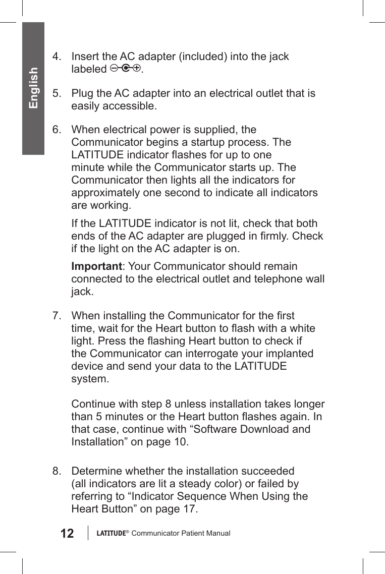 12 LATITUDE®  Communicator Patient Manual English4.  Insert the AC adapter (included) into the jack labeled  .5.  Plug the AC adapter into an electrical outlet that is easily accessible.6.  When electrical power is supplied, the Communicator begins a startup process. The LATITUDE indicator ﬂ ashes for up to one minute while the Communicator starts up. The Communicator then lights all the indicators for approximately one second to indicate all indicators are working.If the LATITUDE indicator is not lit, check that both ends of the AC adapter are plugged in ﬁ rmly. Check if the light on the AC adapter is on.Important: Your Communicator should remain connected to the electrical outlet and telephone wall jack. 7.  When installing the Communicator for the ﬁ rst time, wait for the Heart button to ﬂ ash with a white light. Press the ﬂ ashing Heart button to check if the Communicator can interrogate your implanted device and send your data to the LATITUDE system. Continue with step 8 unless installation takes longer than 5 minutes or the Heart button ﬂ ashes again. In that case, continue with “Software Download and Installation” on page 10. 8.  Determine whether the installation succeeded ( all indicators are lit a steady color) or failed by referring to “Indicator Sequence When Using the Heart Button” on page 17.