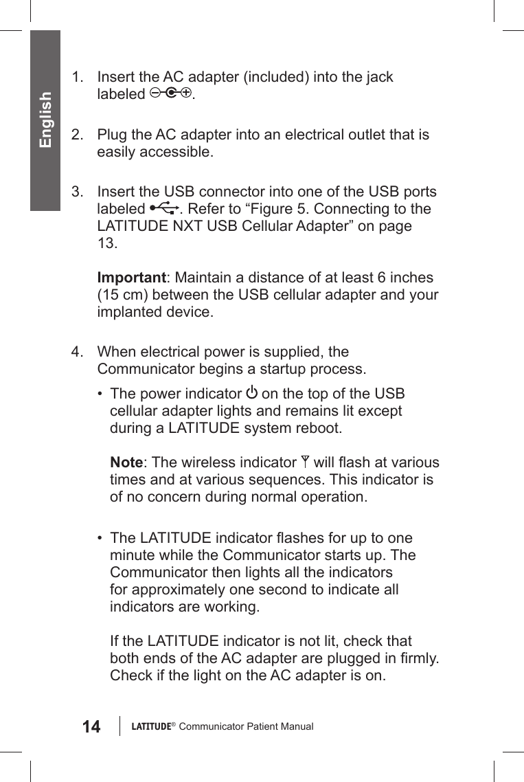 14 LATITUDE®  Communicator Patient Manual English1.  Insert the AC adapter (included) into the jack labeled  .2.  Plug the AC adapter into an electrical outlet that is easily accessible.3.  Insert the USB connector into one of the USB ports labeled  . Refer to “Figure 5. Connecting to the LATITUDE NXT USB Cellular Adapter” on page 13.Important: Maintain a distance of at least 6 inches (15 cm) between the USB cellular adapter and your implanted device. 4.  When electrical power is supplied, the Communicator begins a startup process.•  The power indicator   on the top of the USB cellular adapter lights and remains lit except during a LATITUDE system reboot.Note: The wireless indicator   will ﬂ ash at various times and at various sequences. This indicator is of no concern during normal operation.•  The LATITUDE indicator ﬂ ashes for up to one minute while the Communicator starts up. The Communicator then lights all the indicators for approximately one second to indicate all indicators are working.If the LATITUDE indicator is not lit, check that both ends of the AC adapter are plugged in ﬁ rmly. Check if the light on the AC adapter is on.