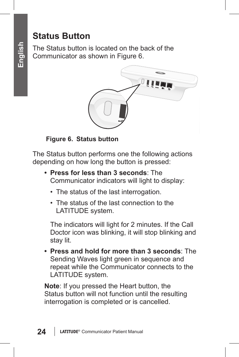 24 LATITUDE®  Communicator Patient Manual EnglishStatus ButtonThe Status button is located on the back of the Communicator as shown in Figure 6. The Status button performs one the following actions depending on how long the button is pressed:•  Press for less than 3 seconds: The Communicator indicators will light to display:•  The status of the last interrogation.•  The status of the last connection to the LATITUDE system.The indicators will light for 2 minutes. If the Call Doctor icon was blinking, it will stop blinking and stay lit.•  Press and hold for more than 3 seconds: The Sending Waves light green in sequence and repeat while the Communicator connects to the LATITUDE system.Note: If you pressed the Heart button, the Status button will not function until the resulting interrogation is completed or is cancelled.Figure 6.   Status button
