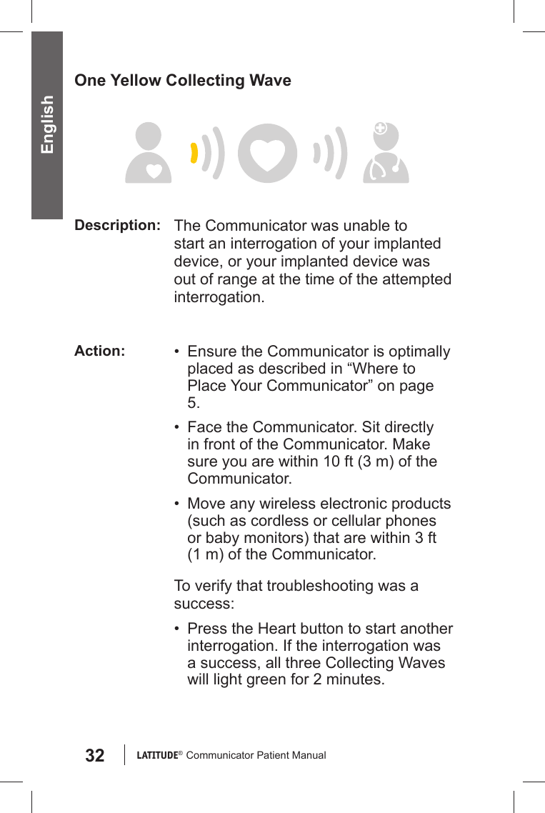 32 LATITUDE®  Communicator Patient Manual EnglishOne Yellow Collecting WaveDescription: The Communicator was unable to start an interrogation of your implanted device, or your implanted device was out of range at the time of the attempted interrogation.Action: •  Ensure the Communicator is optimally placed as described in “Where to Place Your Communicator” on page 5.•  Face the Communicator. Sit directly in front of the Communicator. Make sure you are within 10 ft (3 m) of the Communicator.•  Move any wireless electronic products (such as cordless or cellular phones or baby monitors) that are within 3 ft (1 m) of the Communicator.To verify that troubleshooting was a success:•  Press the Heart button to start another interrogation. If the interrogation was a success, all three Collecting Waves will light green for 2 minutes.