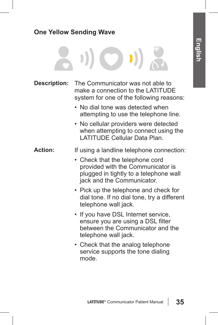 35LATITUDE®  Communicator Patient Manual English One Yellow Sending WaveDescription: The Communicator was not able to make a connection to the LATITUDE system for one of the following reasons:•  No dial tone was detected when attempting to use the telephone line.•  No cellular providers were detected when attempting to connect using the LATITUDE Cellular Data Plan.Action: If using a landline telephone connection:•  Check that the telephone cord provided with the Communicator is plugged in tightly to a telephone wall jack and the Communicator.•  Pick up the telephone and check for dial tone. If no dial tone, try a different telephone wall jack.•  If you have DSL Internet service, ensure you are using a DSL ﬁ lter between the Communicator and the telephone wall jack.•  Check that the analog telephone service supports the tone dialing mode.