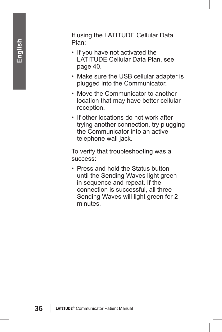 36 LATITUDE®  Communicator Patient Manual EnglishIf using the LATITUDE Cellular Data Plan:•  If you have not activated the LATITUDE Cellular Data Plan, see page 40.•  Make sure the USB cellular adapter is plugged into the Communicator.•  Move the Communicator to another location that may have better cellular reception. •  If other locations do not work after trying another connection, try plugging the Communicator into an active telephone wall jack.To verify that troubleshooting was a success:•  Press and hold the Status button until the Sending Waves light green in sequence and repeat. If the connection is successful, all three Sending Waves will light green for 2 minutes.