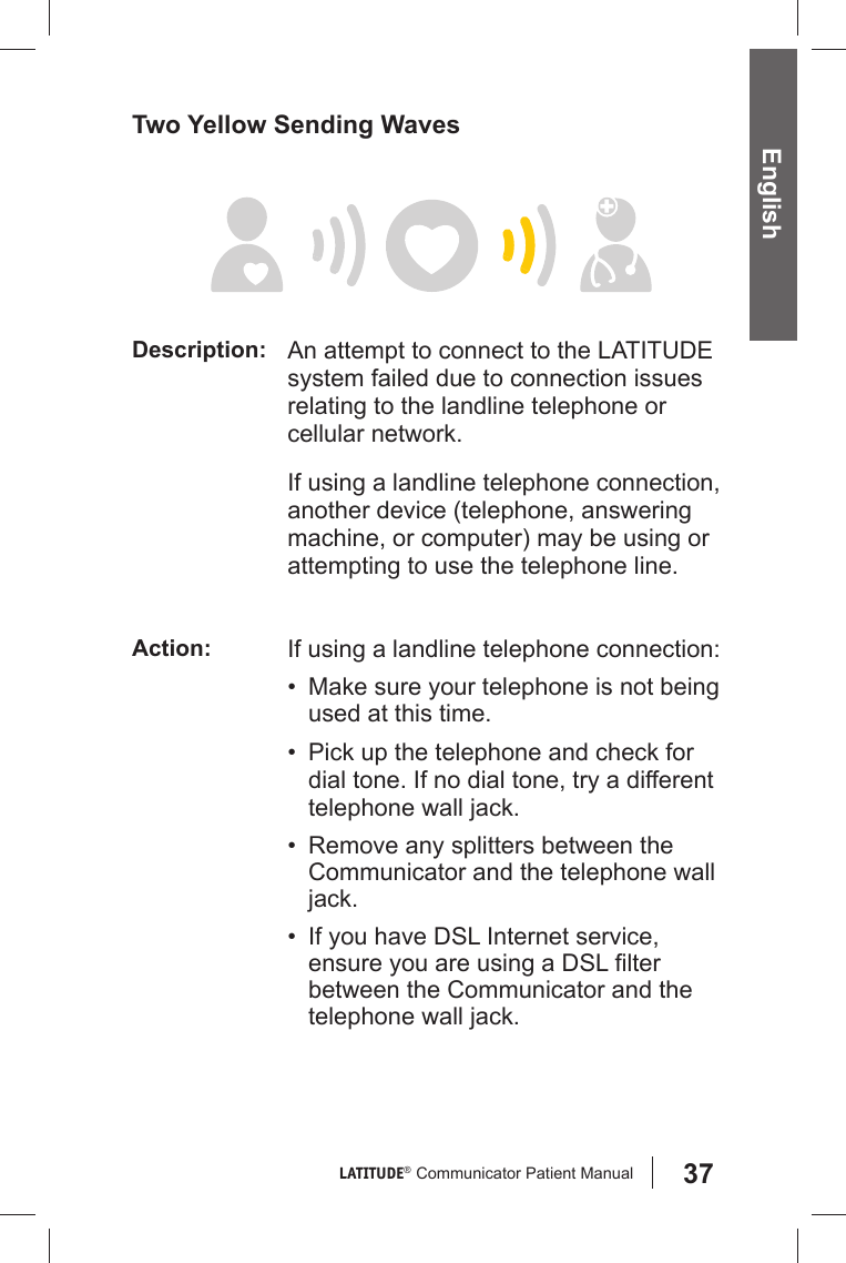 37LATITUDE®  Communicator Patient Manual EnglishTwo Yellow Sending Waves Description: An attempt to connect to the LATITUDE system failed due to connection issues relating to the landline telephone or cellular network.If using a landline telephone connection, another device (telephone, answering machine, or computer) may be using or attempting to use the telephone line.Action: If using a landline telephone connection:•  Make sure your telephone is not being used at this time.•  Pick up the telephone and check for dial tone. If no dial tone, try a different telephone wall jack.•  Remove any splitters between the Communicator and the telephone wall jack.•  If you have DSL Internet service, ensure you are using a DSL ﬁ lter between the Communicator and the telephone wall jack.