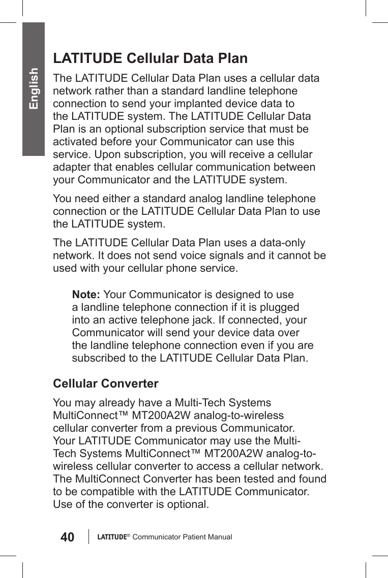 40 LATITUDE®  Communicator Patient Manual English LATITUDE Cellular Data PlanThe LATITUDE Cellular Data Plan uses a cellular data network rather than a standard landline telephone connection to send your implanted device data to the LATITUDE system. The LATITUDE Cellular Data Plan is an optional subscription service that must be activated before your Communicator can use this service. Upon subscription, you will receive a cellular adapter that enables cellular communication between your Communicator and the LATITUDE system.You need either a standard analog landline telephone connection or the LATITUDE Cellular Data Plan to use the LATITUDE system. The LATITUDE Cellular Data Plan uses a data-only network. It does not send voice signals and it cannot be used with your cellular phone service.Note: Your Communicator is designed to use a landline telephone connection if it is plugged into an active telephone jack. If connected, your Communicator will send your device data over the landline telephone connection even if you are subscribed to the LATITUDE Cellular Data Plan. Cellular ConverterYou may already have a Multi-Tech Systems MultiConnect™ MT200A2W analog-to-wireless cellular converter from a previous Communicator. Your LATITUDE Communicator may use the Multi-Tech Systems MultiConnect™ MT200A2W analog-to-wireless cellular converter to access a cellular network. The MultiConnect Converter has been tested and found to be compatible with the LATITUDE Communicator. Use of the converter is optional. 