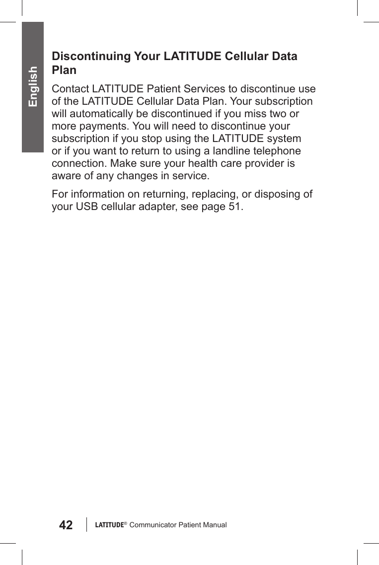 42 LATITUDE®  Communicator Patient Manual EnglishDiscontinuing Your LATITUDE Cellular Data PlanContact LATITUDE Patient Services to discontinue use of the LATITUDE Cellular Data Plan. Your subscription will automatically be discontinued if you miss two or more payments. You will need to discontinue your subscription if you stop using the LATITUDE system or if you want to return to using a landline telephone connection. Make sure your health care provider is aware of any changes in service.For information on returning, replacing, or disposing of your USB cellular adapter, see page 51.