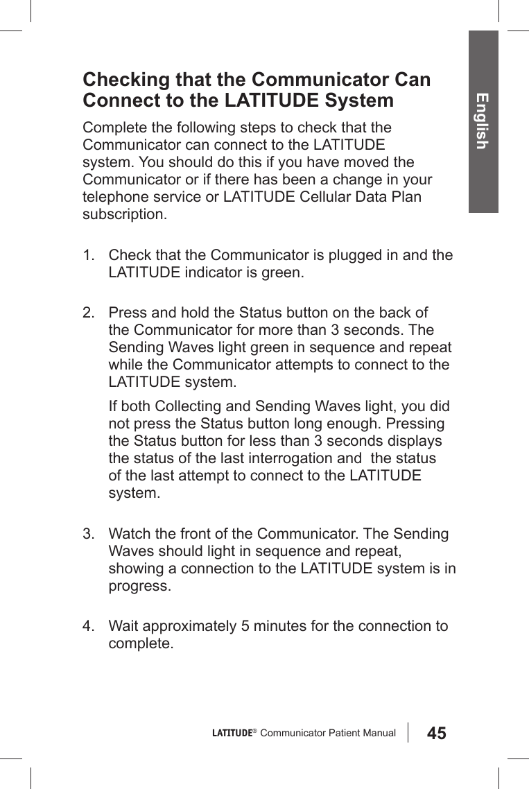 45LATITUDE®  Communicator Patient Manual English Checking that the Communicator Can Connect to the LATITUDE SystemComplete the following steps to check that the Communicator can connect to the LATITUDE system. You should do this if you have moved the Communicator or if there has been a change in your telephone service or LATITUDE Cellular Data Plan subscription.1.  Check that the Communicator is plugged in and the LATITUDE indicator is green.2.  Press and hold the Status button on the back of the Communicator for more than 3 seconds. The Sending Waves light green in sequence and repeat while the Communicator attempts to connect to the LATITUDE system.If both Collecting and Sending Waves light, you did not press the Status button long enough. Pressing the Status button for less than 3 seconds displays the status of the last interrogation and  the status of the last attempt to connect to the LATITUDE system.3.  Watch the front of the Communicator. The Sending Waves should light in sequence and repeat, showing a connection to the LATITUDE system is in progress.4.  Wait approximately 5 minutes for the connection to complete. 