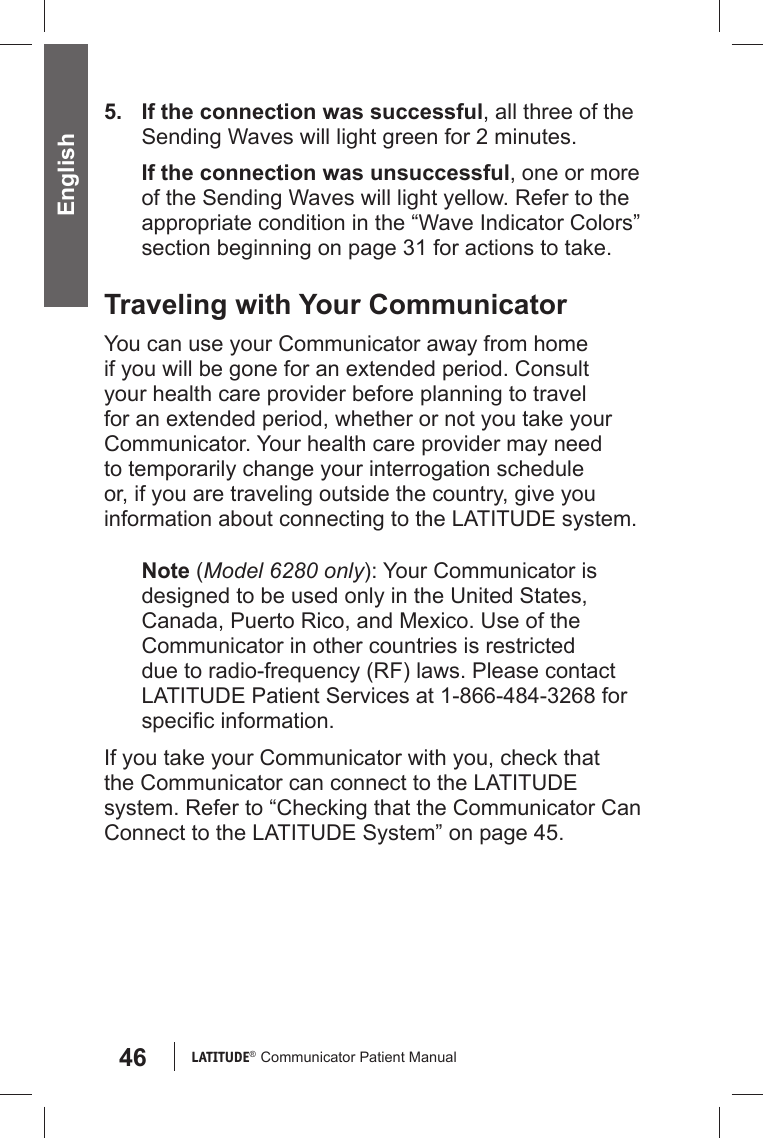46 LATITUDE®  Communicator Patient Manual English5.  If the connection was successful, all three of the Sending Waves will light green for 2 minutes.If the connection was unsuccessful, one or more of the Sending Waves will light yellow. Refer to the appropriate condition in the “Wave Indicator Colors” section beginning on page 31 for actions to take. Traveling with Your CommunicatorYou can use your Communicator away from home if you will be gone for an extended period. Consult your health care provider before planning to travel for an extended period, whether or not you take your Communicator. Your health care provider may need to temporarily change your interrogation schedule or, if you are traveling outside the country, give you information about connecting to the LATITUDE system.Note (Model 6280 only): Your Communicator is designed to be used only in the United States, Canada, Puerto Rico, and Mexico. Use of the Communicator in other countries is restricted due to radio-frequency (RF) laws. Please contact LATITUDE Patient Services at 1-866-484-3268 for speciﬁ c information.If you take your Communicator with you, check that the Communicator can connect to the LATITUDE system. Refer to “Checking that the Communicator Can Connect to the LATITUDE System” on page 45. 