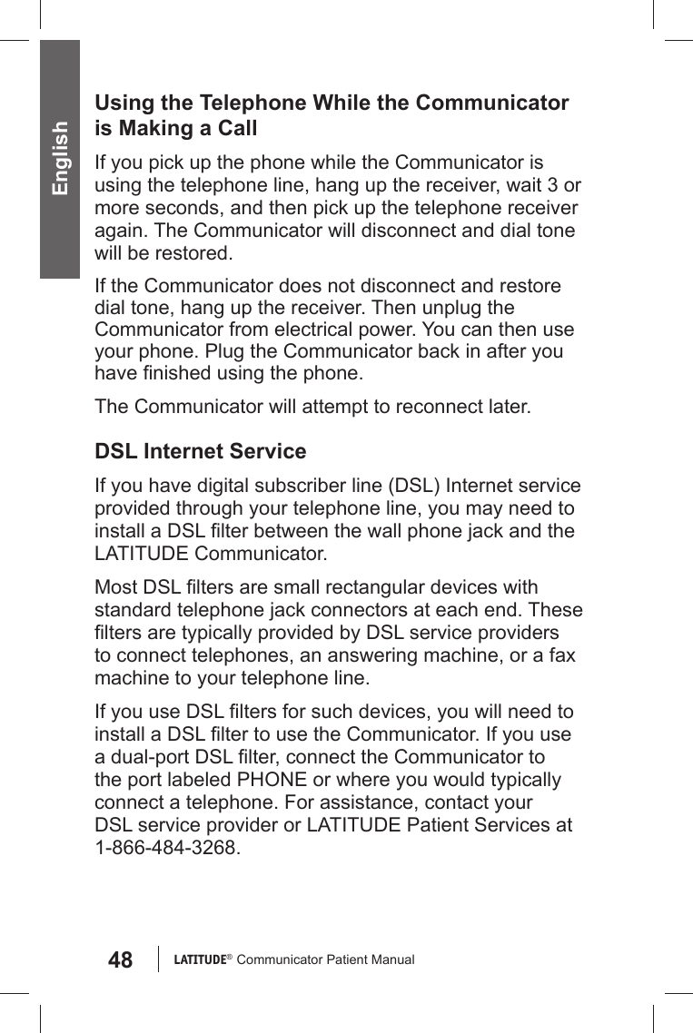 48 LATITUDE®  Communicator Patient Manual EnglishUsing the Telephone While the Communicator is Making a CallIf you pick up the phone while the Communicator is using the telephone line, hang up the receiver, wait 3 or more seconds, and then pick up the telephone receiver again. The Communicator will disconnect and dial tone will be restored. If the Communicator does not disconnect and restore dial tone, hang up the receiver. Then unplug the Communicator from electrical power. You can then use your phone. Plug the Communicator back in after you have ﬁ nished using the phone.The Communicator will attempt to reconnect later.  DSL Internet ServiceIf you have digital subscriber line (DSL) Internet service provided through your telephone line, you may need to install a DSL ﬁ lter between the wall phone jack and the LATITUDE Communicator.Most DSL ﬁ lters are small rectangular devices with standard telephone jack connectors at each end. These ﬁ lters are typically provided by DSL service providers to connect telephones, an answering machine, or a fax machine to your telephone line.If you use DSL ﬁ lters for such devices, you will need to install a DSL ﬁ lter to use the Communicator. If you use a dual-port DSL ﬁ lter, connect the Communicator to the port labeled PHONE or where you would typically connect a telephone. For assistance, contact your DSL service provider or LATITUDE Patient Services at 1-866-484-3268.