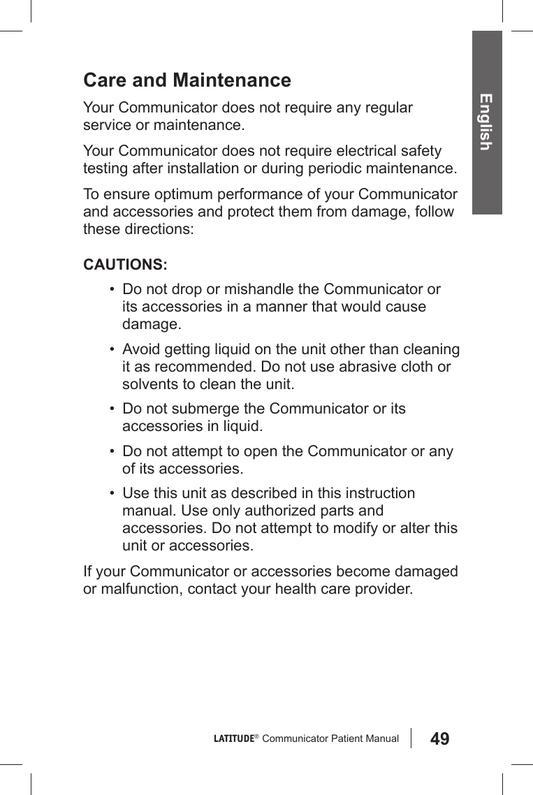 49LATITUDE®  Communicator Patient Manual EnglishCare and MaintenanceYour Communicator does not require any regular service or maintenance.Your Communicator does not require electrical safety testing after installation or during periodic maintenance.To ensure optimum performance of your Communicator and accessories and protect them from damage, follow these directions:CAUTIONS:•  Do not drop or mishandle the Communicator or its accessories in a manner that would cause damage.•  Avoid getting liquid on the unit other than cleaning it as recommended. Do not use abrasive cloth or solvents to clean the unit.•  Do not submerge the Communicator or its accessories in liquid.•  Do not attempt to open the Communicator or any of its accessories.•  Use this unit as described in this instruction manual. Use only authorized parts and accessories. Do not attempt to modify or alter this  unit or accessories.If your Communicator or accessories become damaged or malfunction, contact your health care provider.