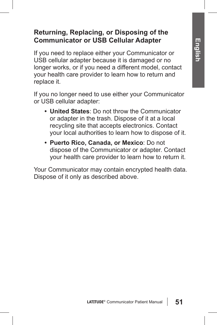 51LATITUDE®  Communicator Patient Manual English Returning, Replacing, or Disposing of the Communicator or USB Cellular AdapterIf you need to replace either your Communicator or USB cellular adapter because it is damaged or no longer works, or if you need a different model, contact your health care provider to learn how to return and replace it.If you no longer need to use either your Communicator or USB cellular adapter:• United States: Do not throw the Communicator or adapter in the trash. Dispose of it at a local recycling site that accepts electronics. Contact your local authorities to learn how to dispose of it.•  Puerto Rico, Canada, or Mexico: Do not dispose of the Communicator or adapter. Contact your health care provider to learn how to return it. Your Communicator may contain encrypted health data. Dispose of it only as described above.