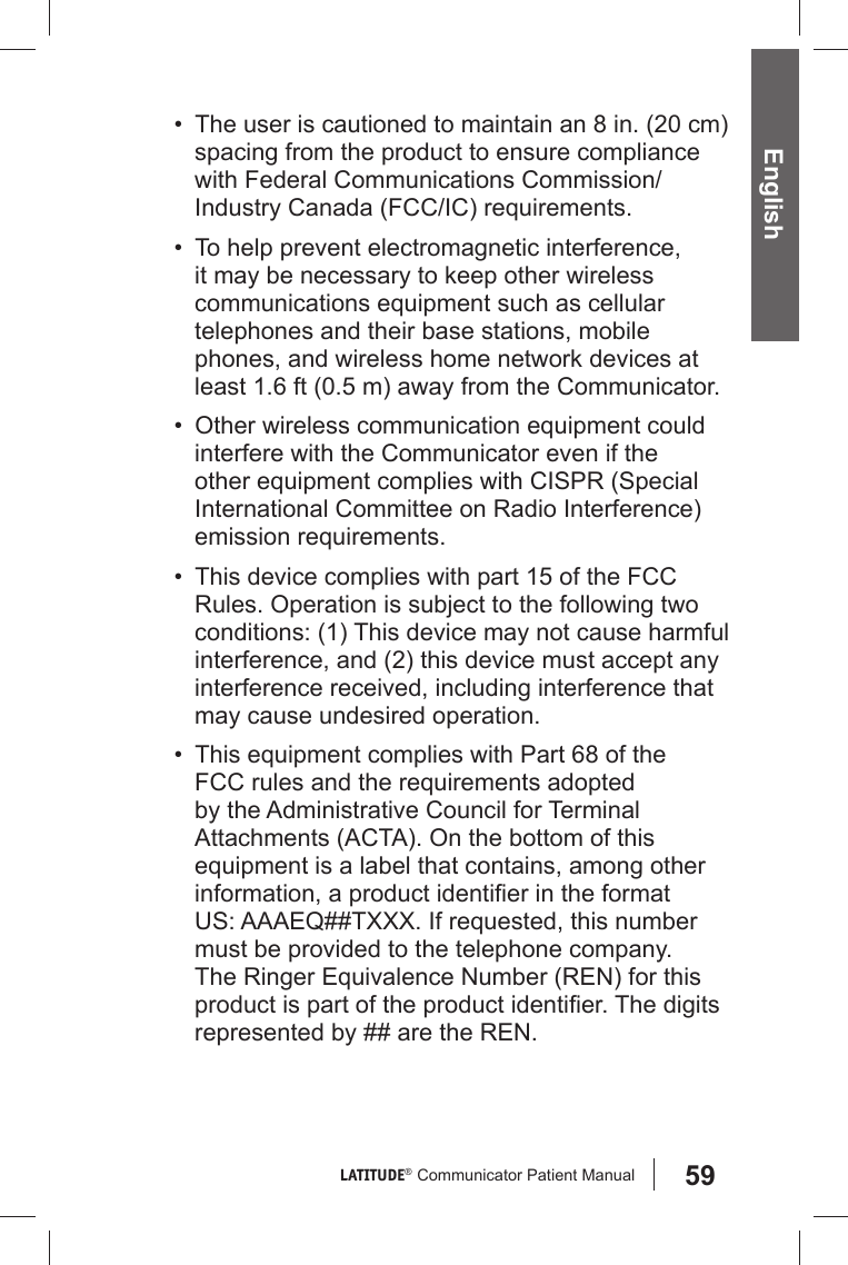 59LATITUDE®  Communicator Patient Manual English•  The user is cautioned to maintain an 8 in. (20 cm) spacing from the product to ensure compliance with Federal Communications Commission/Industry Canada (FCC/IC) requirements.•  To help prevent electromagnetic interference, it may be necessary to keep other wireless communications equipment such as cellular telephones and their base stations, mobile phones, and wireless home network devices at least 1.6 ft (0.5 m) away from the Communicator.•  Other wireless communication equipment could interfere with the Communicator even if the other equipment complies with CISPR (Special International Committee on Radio Interference) emission requirements. •  This device complies with part 15 of the FCC Rules. Operation is subject to the following two conditions: (1) This device may not cause harmful interference, and (2) this device must accept any interference received, including interference that may cause undesired operation.•  This equipment complies with Part 68 of the FCC rules and the requirements adopted by the Administrative Council for Terminal Attachments (ACTA). On the bottom of this equipment is a label that contains, among other information, a product identiﬁ er in the format US: AAAEQ##TXXX. If requested, this number must be provided to the telephone company. The Ringer Equivalence Number (REN) for this product is part of the product identiﬁ er. The digits represented by ## are the REN.