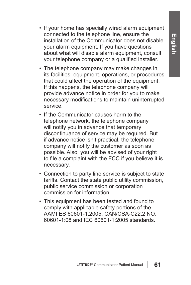 61LATITUDE®  Communicator Patient Manual English•  If your home has specially wired alarm equipment connected to the telephone line, ensure the installation of the Communicator does not disable your alarm equipment. If you have questions about what will disable alarm equipment, consult your telephone company or a qualiﬁ ed installer.•  The telephone company may make changes in its facilities, equipment, operations, or procedures that could affect the operation of the equipment. If this happens, the telephone company will provide advance notice in order for you to make necessary modiﬁ cations to maintain uninterrupted service.•  If the Communicator causes harm to the telephone network, the telephone company will notify you in advance that temporary discontinuance of service may be required. But if advance notice isn’t practical, the telephone company will notify the customer as soon as possible. Also, you will be advised of your right to ﬁ le a complaint with the FCC if you believe it is necessary.•  Connection to party line service is subject to state tariffs. Contact the state public utility commission, public service commission or corporation commission for information.•  This equipment has been tested and found to comply with applicable safety portions of the AAMI ES 60601-1:2005, CAN/CSA-C22.2 NO. 60601-1:08 and IEC 60601-1:2005 standards.