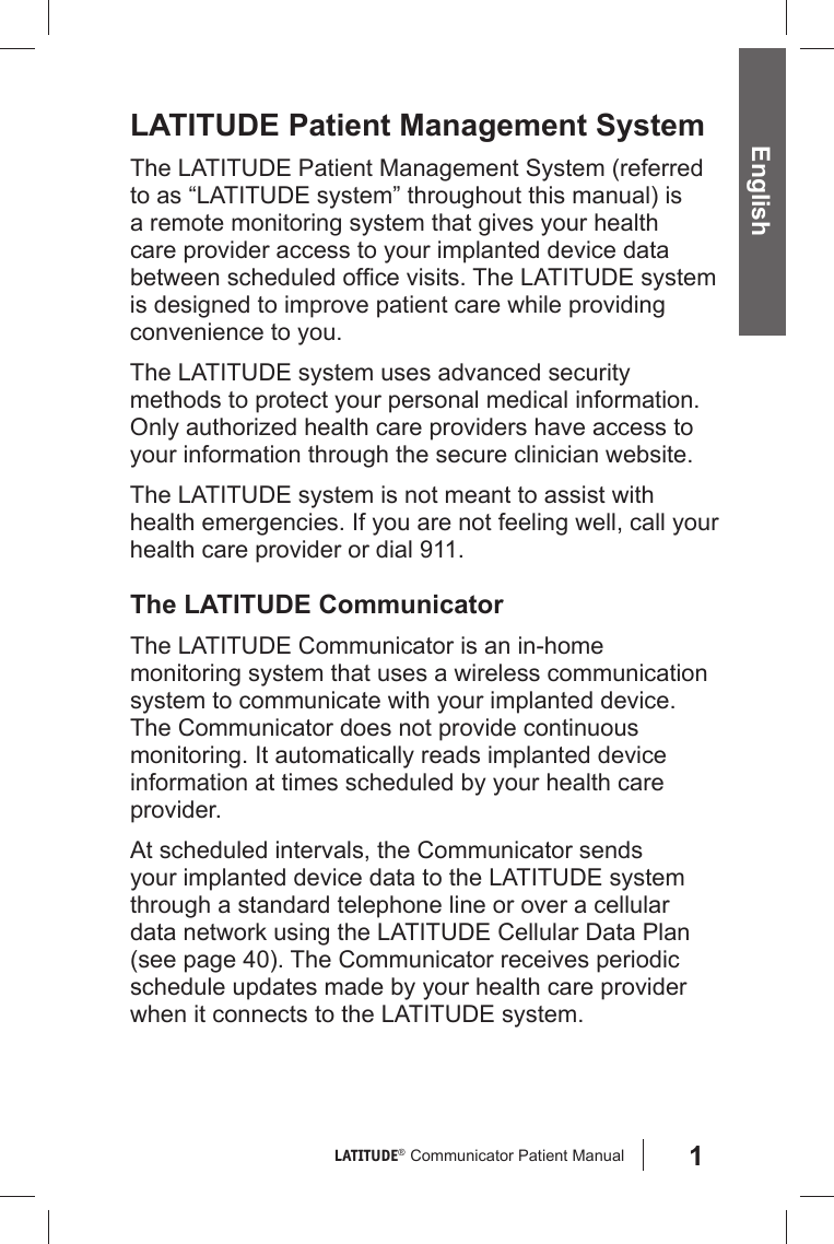 1LATITUDE®  Communicator Patient Manual EnglishLATITUDE Patient Management SystemThe LATITUDE Patient Management System (referred to as “LATITUDE system” throughout this manual) is a remote monitoring system that gives your health care provider access to your implanted device data between scheduled ofﬁ ce visits. The LATITUDE system is designed to improve patient care while providing convenience to you.The LATITUDE system uses advanced security methods to protect your personal medical information. Only authorized health care providers have access to your information through the secure clinician website. The LATITUDE system is not meant to assist with health emergencies. If you are not feeling well, call your health care provider or dial 911. The LATITUDE CommunicatorThe LATITUDE Communicator is an in-home monitoring system that uses a wireless communication system to communicate with your implanted device. The Communicator does not provide continuous monitoring. It automatically reads implanted device information at times scheduled by your health care provider. At scheduled intervals, the Communicator sends your implanted device data to the LATITUDE system through a standard telephone line or over a cellular data network using the LATITUDE Cellular Data Plan (see page 40). The Communicator receives periodic schedule updates made by your health care provider when it connects to the LATITUDE system. 