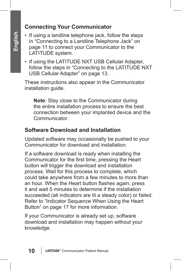 10 LATITUDE®  Communicator Patient Manual EnglishConnecting Your Communicator•  If using a landline telephone jack, follow the steps in “Connecting to a Landline Telephone Jack” on page 11 to connect your Communicator to the LATITUDE system.•  If using the LATITUDE NXT USB Cellular Adapter, follow the steps in “Connecting to the LATITUDE NXT USB Cellular Adapter” on page 13. These instructions also appear in the Communicator installation guide.Note: Stay close to the Communicator during the entire installation process to ensure the best connection between your implanted device and the Communicator. Software Download and InstallationUpdated software may occasionally be pushed to your Communicator for download and installation.If a software download is ready when installing the Communicator for the ﬁ rst time, pressing the Heart button will trigger the download and installation process. Wait for this process to complete, which could take anywhere from a few minutes to more than an hour. When the Heart button ﬂ ashes again, press it and wait 5 minutes to determine if the installation succeeded (all indicators are lit a steady color) or failed. Refer to “Indicator Sequence When Using the Heart Button” on page 17 for more information.If your Communicator is already set up, software download and installation may happen without your knowledge. 