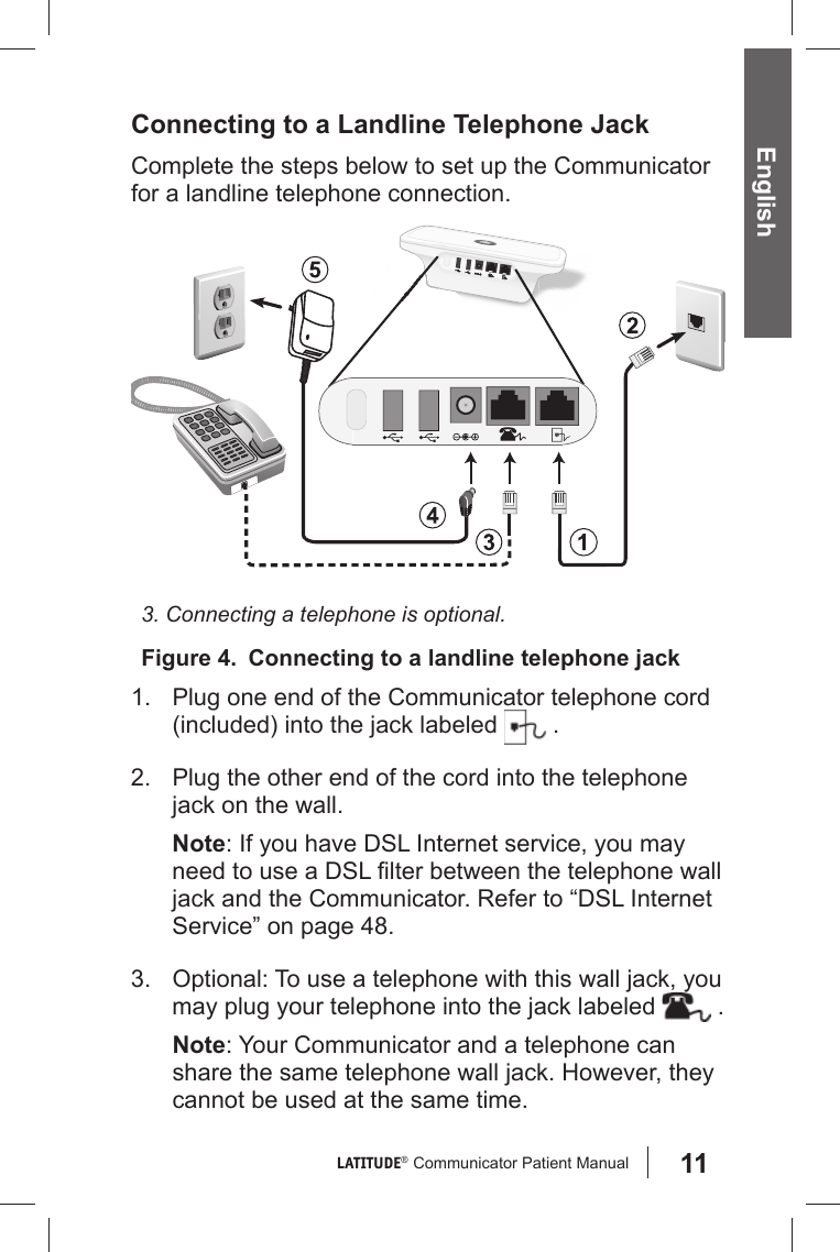 11LATITUDE®  Communicator Patient Manual English Connecting to a Landline Telephone JackComplete the steps below to set up the Communicator for a landline telephone connection.Figure 4.  Connecting to a landline telephone jack3. Connecting a telephone is optional.1.  Plug one end of the Communicator telephone cord (included) into the jack labeled   .2.  Plug the other end of the cord into the telephone jack on the wall. Note: If you have DSL Internet service, you may need to use a DSL ﬁ lter between the telephone wall jack and the Communicator. Refer to “DSL Internet Service” on page 48. 3.  Optional: To use a telephone with this wall jack, you may plug your telephone into the jack labeled   .Note: Your Communicator and a telephone can share the same telephone wall jack. However, they cannot be used at the same time. 