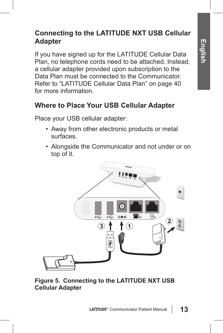 13LATITUDE®  Communicator Patient Manual English  Connecting to the LATITUDE NXT USB Cellular AdapterIf you have signed up for the LATITUDE Cellular Data Plan, no telephone cords need to be attached. Instead, a cellular adapter provided upon subscription to the Data Plan must be connected to the Communicator. Refer to “LATITUDE Cellular Data Plan” on page 40 for more information.Where to Place Your USB Cellular AdapterPlace your USB cellular adapter:•  Away from other electronic products or metal surfaces.•  Alongside the Communicator and not under or on top of it.Figure 5.   Connecting to the LATITUDE NXT USB Cellular Adapter