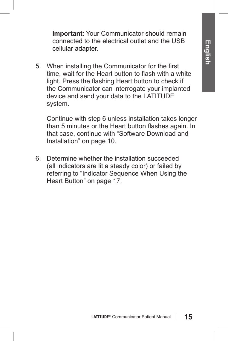 15LATITUDE®  Communicator Patient Manual EnglishImportant: Your Communicator should remain connected to the electrical outlet and the USB cellular adapter.5.  When installing the Communicator for the ﬁ rst time, wait for the Heart button to ﬂ ash with a white light. Press the ﬂ ashing Heart button to check if the Communicator can interrogate your implanted device and send your data to the LATITUDE system. Continue with step 6 unless installation takes longer than 5 minutes or the Heart button ﬂ ashes again. In that case, continue with “Software Download and Installation” on page 10. 6.  Determine whether the installation succeeded ( all indicators are lit a steady color) or failed by referring to “Indicator Sequence When Using the Heart Button” on page 17.