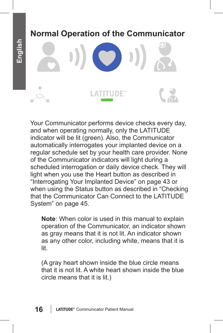 16 LATITUDE®  Communicator Patient Manual EnglishNormal Operation of the CommunicatorYour Communicator performs device checks every day, and when operating normally, only the LATITUDE indicator will be lit (green). Also, the Communicator automatically interrogates your implanted device on a regular schedule set by your health care provider. None of the Communicator indicators will light during a scheduled interrogation or daily device check. They will light when you use the Heart button as described in “Interrogating Your Implanted Device” on page 43 or when using the Status button as described in “Checking that the Communicator Can Connect to the LATITUDE System” on page 45.Note: When color is used in this manual to explain operation of the Communicator, an indicator shown as gray means that it is not lit. An indicator shown as any other color, including white, means that it is lit.(A gray heart shown inside the blue circle means that it is not lit. A white heart shown inside the blue circle means that it is lit.)