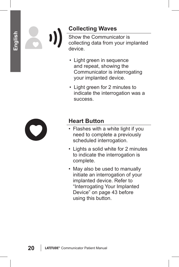 20 LATITUDE®  Communicator Patient Manual English Collecting WavesShow the Communicator is collecting data from your implanted device.•  Light green in sequence and repeat, showing the Communicator is interrogating your implanted device.•  Light green for 2 minutes to indicate the interrogation was a success. Heart Button•  Flashes with a white light if you need to complete a previously scheduled interrogation. •  Lights a solid white for 2 minutes to indicate the interrogation is complete.•  May also be used to manually initiate an interrogation of your implanted device. Refer to “Interrogating Your Implanted Device” on page 43 before using this button.  