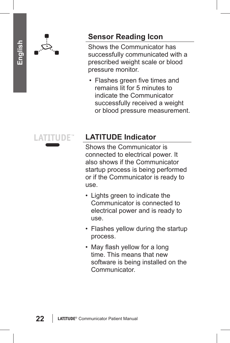 22 LATITUDE®  Communicator Patient Manual EnglishSensor Reading IconShows the Communicator has successfully communicated with a prescribed weight scale or blood pressure monitor. • Flashes green ﬁ ve times and remains lit for 5 minutes to indicate the Communicator successfully received a weight or blood pressure measurement. LATITUDE IndicatorShows the Communicator is connected to electrical power. It also shows if the Communicator startup process is being performed or if the Communicator is ready to use.•  Lights green to indicate the Communicator is connected to electrical power and is ready to use. •  Flashes yellow during the startup process.• May ﬂ ash yellow for a long time. This means that new software is being installed on the Communicator.