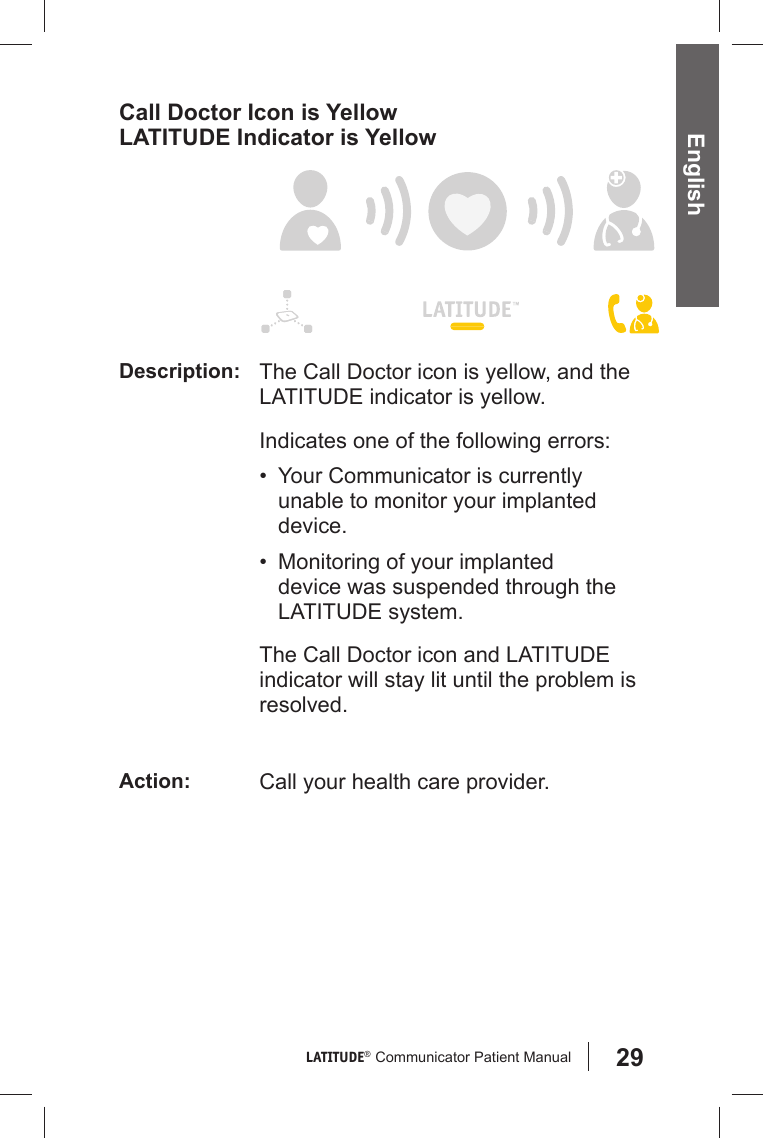 29LATITUDE®  Communicator Patient Manual EnglishCall Doctor Icon is YellowLATITUDE Indicator is YellowDescription: The Call Doctor icon is yellow, and the LATITUDE indicator is yellow.Indicates one of the following errors: •  Your Communicator is currently unable to monitor your implanted device.•  Monitoring of your implanted device was suspended through the LATITUDE system.The Call Doctor icon and LATITUDE indicator will stay lit until the problem is resolved. Action: Call your health care provider.