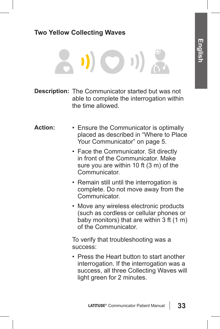 33LATITUDE®  Communicator Patient Manual EnglishTwo Yellow Collecting WavesDescription: The Communicator started but was not able to complete the interrogation within the time allowed.Action: •  Ensure the Communicator is optimally placed as described in “Where to Place Your Communicator” on page 5.•  Face the Communicator. Sit directly in front of the Communicator. Make sure you are within 10 ft (3 m) of the Communicator.•  Remain still until the interrogation is complete. Do not move away from the Communicator.•  Move any wireless electronic products (such as cordless or cellular phones or baby monitors) that are within 3 ft (1 m) of the Communicator.To verify that troubleshooting was a success:•  Press the Heart button to start another interrogation. If the interrogation was a success, all three Collecting Waves will light green for 2 minutes.