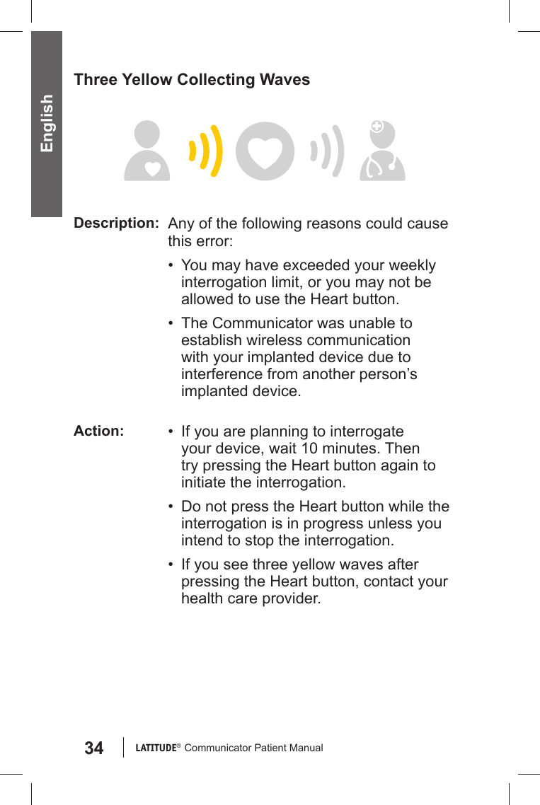 34 LATITUDE®  Communicator Patient Manual EnglishThree Yellow Collecting WavesDescription: Any of the following reasons could cause this error:•  You may have exceeded your weekly interrogation limit, or you may not be allowed to use the Heart button.•  The Communicator was unable to establish wireless communication with your implanted device due to interference from another person’s implanted device.Action: •  If you are planning to interrogate your device, wait 10 minutes. Then try pressing the Heart button again to initiate the interrogation.•  Do not press the Heart button while the interrogation is in progress unless you intend to stop the interrogation.•  If you see three yellow waves after pressing the Heart button, contact your health care provider.