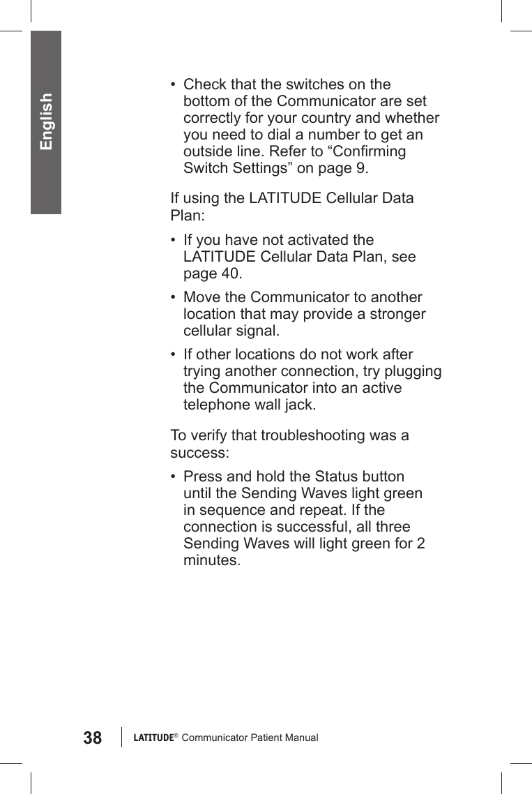 38 LATITUDE®  Communicator Patient Manual English•  Check that the switches on the bottom of the Communicator are set correctly for your country and whether you need to dial a number to get an outside line. Refer to “Conﬁ rming Switch Settings” on page 9.If using the LATITUDE Cellular Data Plan:•  If you have not activated the LATITUDE Cellular Data Plan, see page 40.•  Move the Communicator to another location that may provide a stronger cellular signal.•  If other locations do not work after trying another connection, try plugging the Communicator into an active telephone wall jack.To verify that troubleshooting was a success:•  Press and hold the Status button until the Sending Waves light green in sequence and repeat. If the connection is successful, all three Sending Waves will light green for 2 minutes.