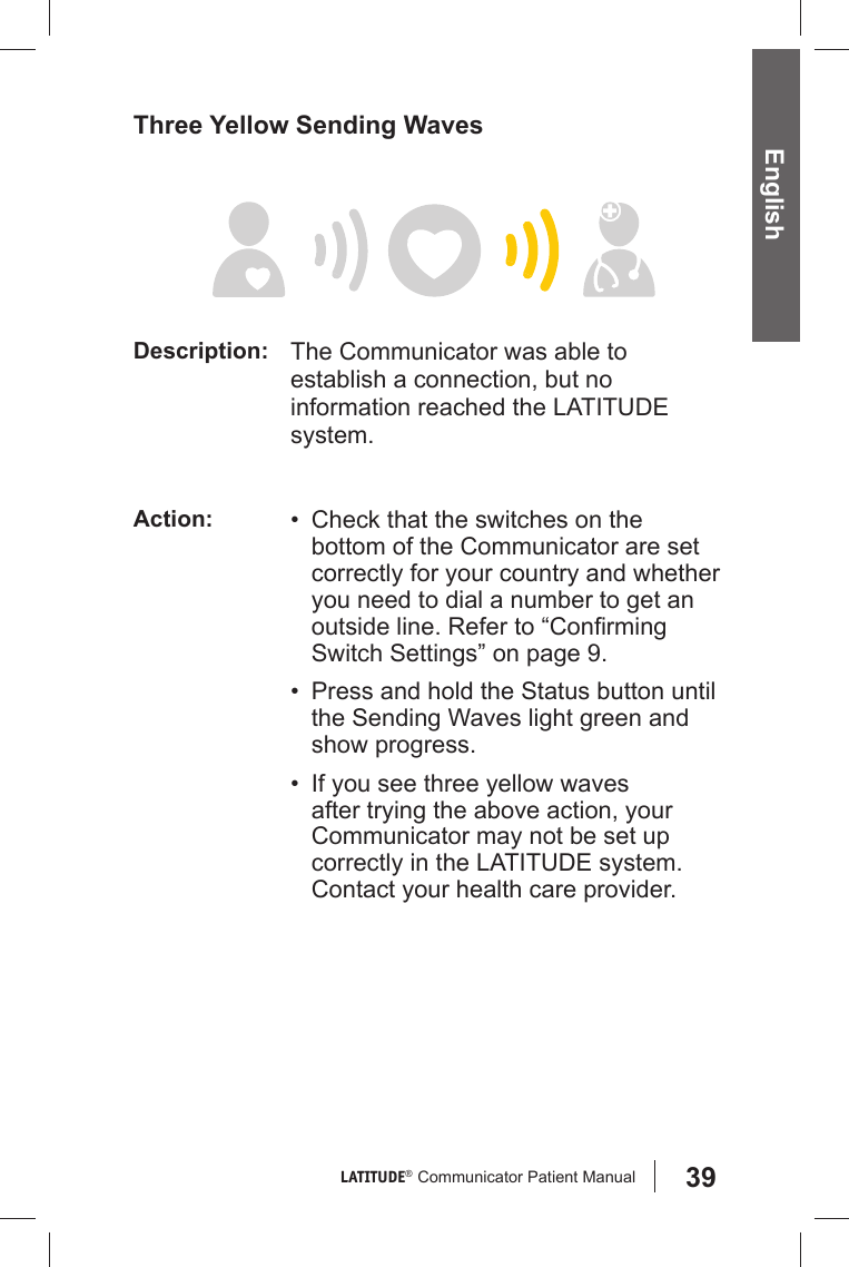 39LATITUDE®  Communicator Patient Manual English Three Yellow Sending WavesDescription: The Communicator was able to establish a connection, but no information reached the LATITUDE system.Action: •  Check that the switches on the bottom of the Communicator are set correctly for your country and whether you need to dial a number to get an outside line. Refer to “Conﬁ rming Switch Settings” on page 9.•  Press and hold the Status button until the Sending Waves light green and show progress.•  If you see three yellow waves after trying the above action, your Communicator may not be set up correctly in the LATITUDE system. Contact your health care provider.