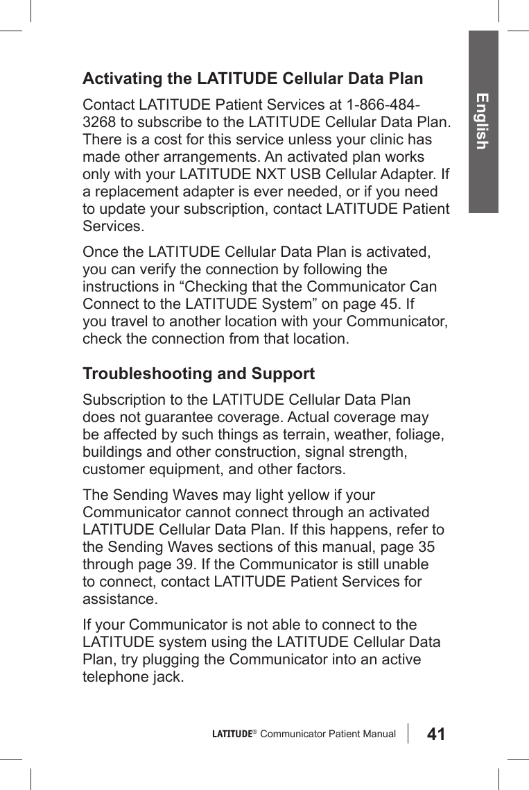 41LATITUDE®  Communicator Patient Manual EnglishActivating the LATITUDE Cellular Data PlanContact LATITUDE Patient Services at 1-866-484-3268 to subscribe to the LATITUDE Cellular Data Plan. There is a cost for this service unless your clinic has made other arrangements. An activated plan works only with your LATITUDE NXT USB Cellular Adapter. If a replacement adapter is ever needed, or if you need to update your subscription, contact LATITUDE Patient Services.Once the LATITUDE Cellular Data Plan is activated, you can verify the connection by following the instructions in “Checking that the Communicator Can Connect to the LATITUDE System” on page 45. If you travel to another location with your Communicator, check the connection from that location. Troubleshooting and SupportSubscription to the LATITUDE Cellular Data Plan does not guarantee coverage. Actual coverage may be affected by such things as terrain, weather, foliage, buildings and other construction, signal strength, customer equipment, and other factors.The Sending Waves may light yellow if your Communicator cannot connect through an activated  LATITUDE Cellular Data Plan. If this happens, refer to the Sending Waves sections of this manual, page 35 through page 39. If the Communicator is still unable to connect, contact LATITUDE Patient Services for assistance.If your Communicator is not able to connect to the LATITUDE system using the LATITUDE Cellular Data Plan, try plugging the Communicator into an active telephone jack.