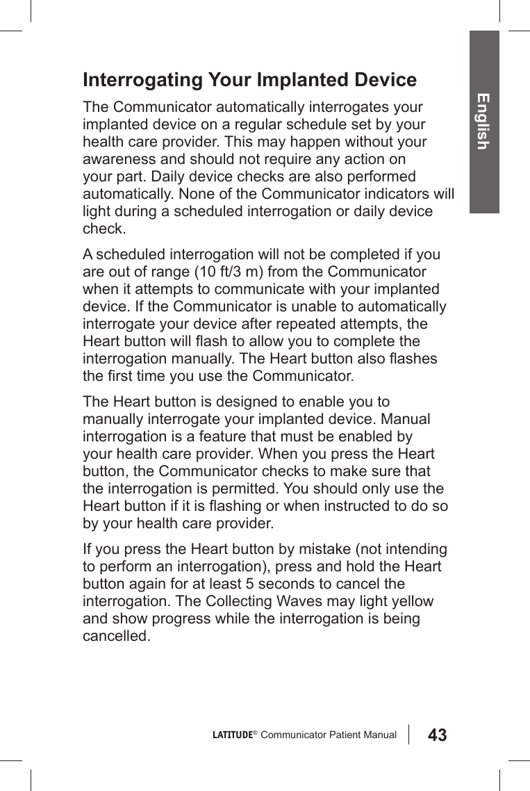 43LATITUDE®  Communicator Patient Manual English Interrogating Your Implanted DeviceThe Communicator automatically interrogates your implanted device on a regular schedule set by your health care provider. This may happen without your awareness and should not require any action on your part. Daily device checks are also performed automatically. None of the Communicator indicators will light during a scheduled interrogation or daily device check. A scheduled interrogation will not be completed if you are out of range (10 ft/3 m) from the Communicator when it attempts to communicate with your implanted device. If the Communicator is unable to automatically interrogate your device after repeated attempts, the Heart button will ﬂ ash to allow you to complete the interrogation manually. The Heart button also ﬂ ashes the ﬁ rst time you use the Communicator.The Heart button is designed to enable you to manually interrogate your implanted device. Manual interrogation is a feature that must be enabled by your health care provider. When you press the Heart button, the Communicator checks to make sure that the interrogation is permitted. You should only use the Heart button if it is ﬂ ashing or when instructed to do so by your health care provider.If you press the Heart button by mistake (not intending to perform an interrogation), press and hold the Heart button again for at least 5 seconds to cancel the interrogation. The Collecting Waves may light yellow and show progress while the interrogation is being cancelled.