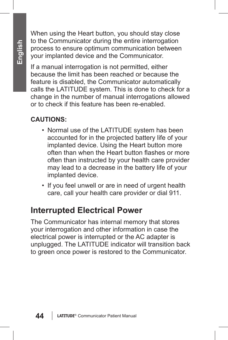 44 LATITUDE®  Communicator Patient Manual EnglishWhen using the Heart button, you should stay close to the Communicator during the entire interrogation process to ensure optimum communication between your implanted device and the Communicator.If a manual interrogation is not permitted, either because the limit has been reached or because the feature is disabled, the Communicator automatically calls the LATITUDE system. This is done to check for a change in the number of manual interrogations allowed or to check if this feature has been re-enabled.CAUTIONS:•  Normal use of the LATITUDE system has been accounted for in the projected battery life of your implanted device. Using the Heart button more often than when the Heart button ﬂ ashes or more often than instructed by your health care provider may lead to a decrease in the battery life of your implanted device.•  If you feel unwell or are in need of urgent health care, call your health care provider or dial 911.Interrupted Electrical PowerThe Communicator has internal memory that stores your interrogation and other information in case the electrical power is interrupted or the AC adapter is unplugged. The LATITUDE indicator will transition back to green once power is restored to the Communicator. 