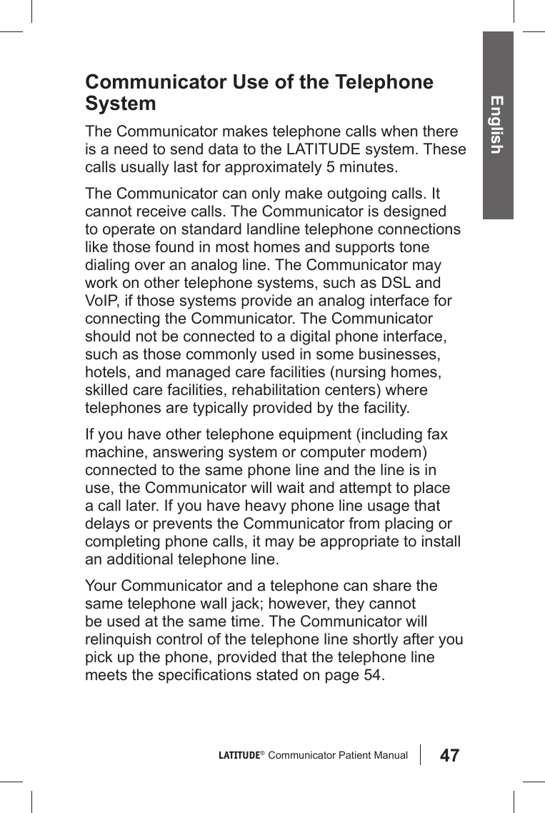 47LATITUDE®  Communicator Patient Manual EnglishCommunicator Use of the Telephone SystemThe Communicator makes telephone calls when there is a need to send data to the LATITUDE system. These calls usually last for approximately 5 minutes.The Communicator can only make outgoing calls. It cannot receive calls. The Communicator is designed to operate on standard landline telephone connections like those found in most homes and supports tone dialing over an analog line. The Communicator may work on other telephone systems, such as DSL and VoIP, if those systems provide an analog interface for connecting the Communicator. The Communicator should not be connected to a digital phone interface, such as those commonly used in some businesses, hotels, and managed care facilities (nursing homes, skilled care facilities, rehabilitation centers) where telephones are typically provided by the facility. If you have other telephone equipment (including fax machine, answering system or computer modem) connected to the same phone line and the line is in use, the Communicator will wait and attempt to place a call later. If you have heavy phone line usage that delays or prevents the Communicator from placing or completing phone calls, it may be appropriate to install an additional telephone line.Your Communicator and a telephone can share the same telephone wall jack; however, they cannot be used at the same time. The Communicator will relinquish control of the telephone line shortly after you pick up the phone, provided that the telephone line meets the speciﬁ cations stated on page 54.